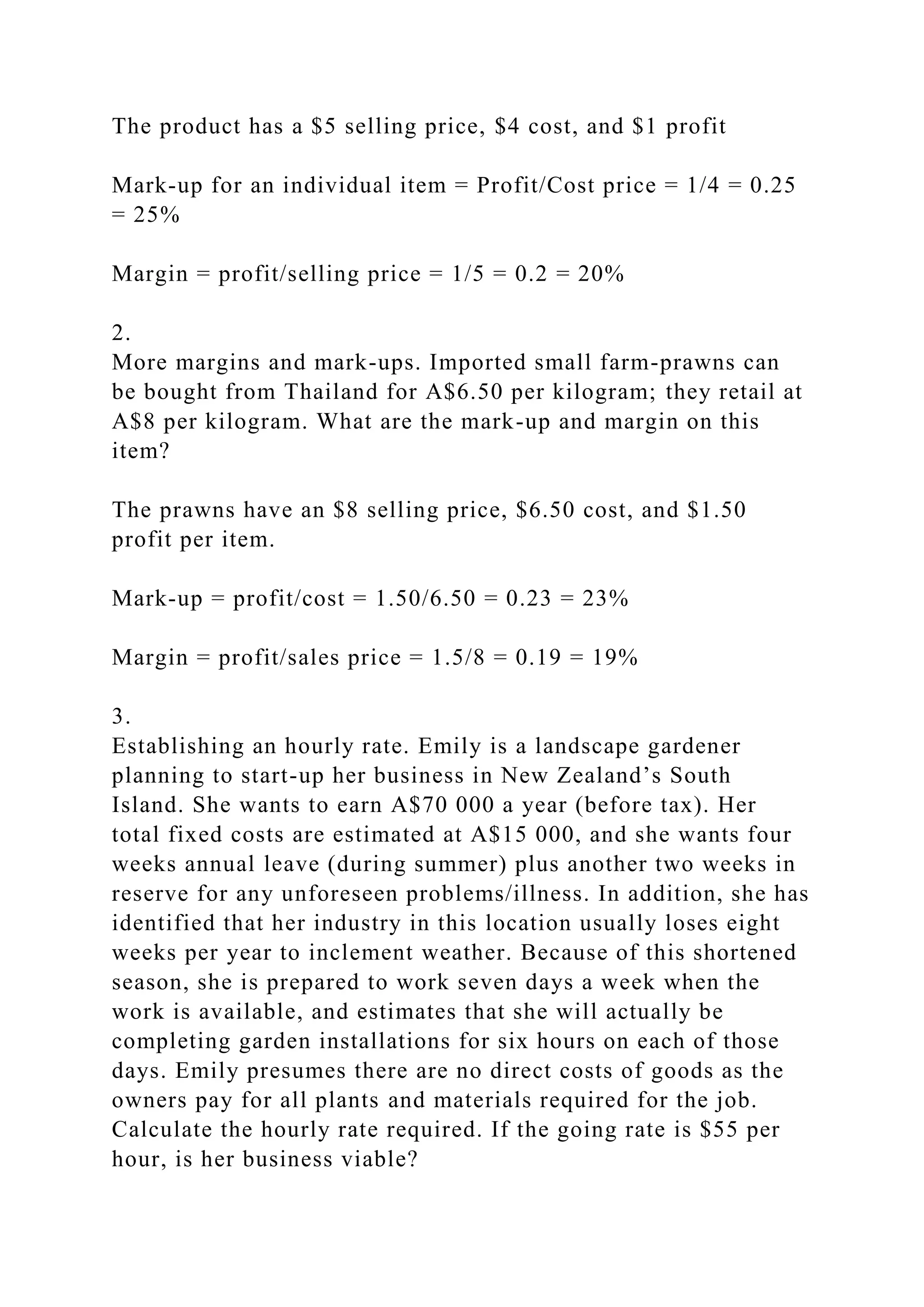 The product has a $5 selling price, $4 cost, and $1 profit
Mark-up for an individual item = Profit/Cost price = 1/4 = 0.25
= 25%
Margin = profit/selling price = 1/5 = 0.2 = 20%
2.
More margins and mark-ups. Imported small farm-prawns can
be bought from Thailand for A$6.50 per kilogram; they retail at
A$8 per kilogram. What are the mark-up and margin on this
item?
The prawns have an $8 selling price, $6.50 cost, and $1.50
profit per item.
Mark-up = profit/cost = 1.50/6.50 = 0.23 = 23%
Margin = profit/sales price = 1.5/8 = 0.19 = 19%
3.
Establishing an hourly rate. Emily is a landscape gardener
planning to start-up her business in New Zealand’s South
Island. She wants to earn A$70 000 a year (before tax). Her
total fixed costs are estimated at A$15 000, and she wants four
weeks annual leave (during summer) plus another two weeks in
reserve for any unforeseen problems/illness. In addition, she has
identified that her industry in this location usually loses eight
weeks per year to inclement weather. Because of this shortened
season, she is prepared to work seven days a week when the
work is available, and estimates that she will actually be
completing garden installations for six hours on each of those
days. Emily presumes there are no direct costs of goods as the
owners pay for all plants and materials required for the job.
Calculate the hourly rate required. If the going rate is $55 per
hour, is her business viable?
 