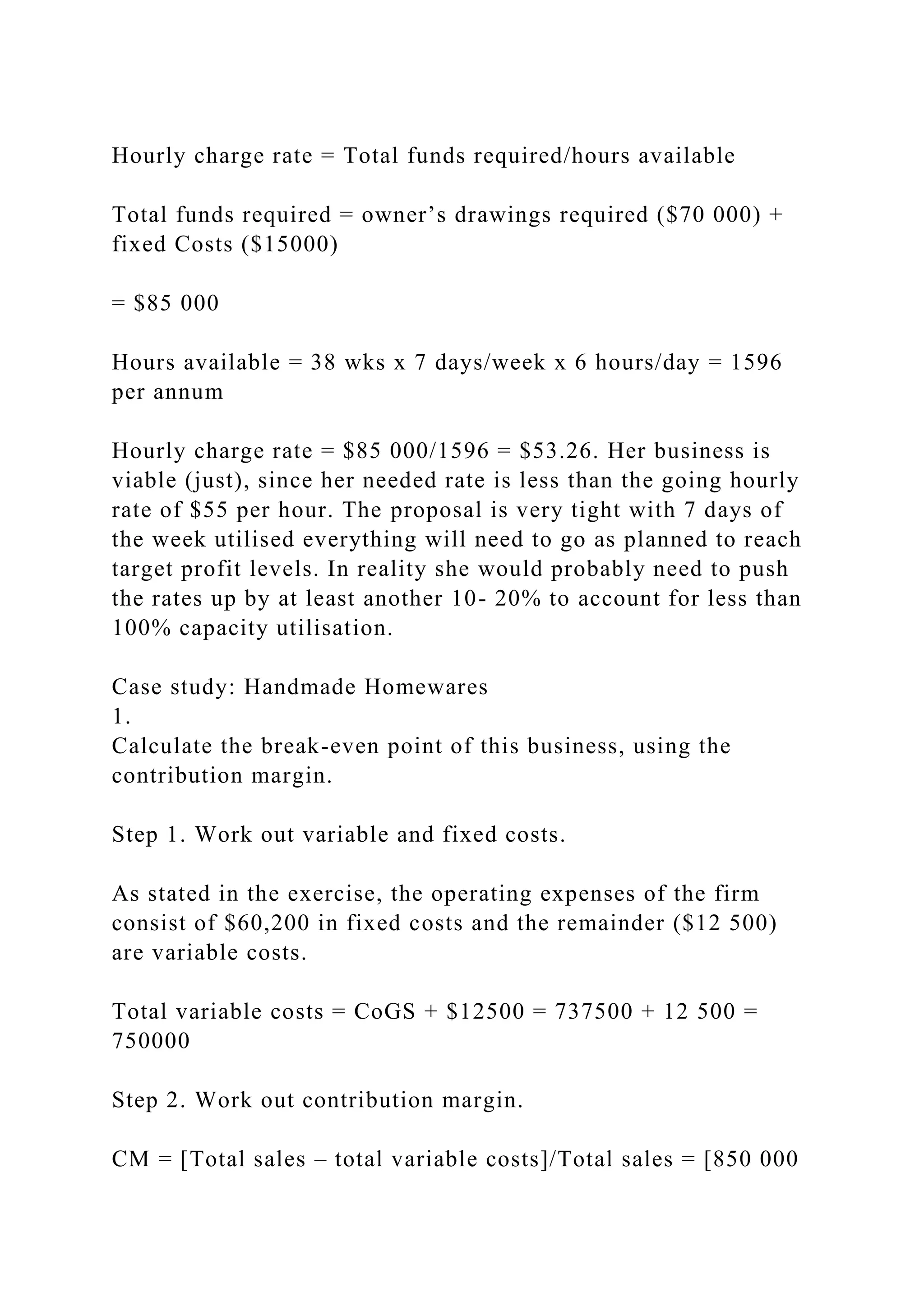 Hourly charge rate = Total funds required/hours available
Total funds required = owner’s drawings required ($70 000) +
fixed Costs ($15000)
= $85 000
Hours available = 38 wks x 7 days/week x 6 hours/day = 1596
per annum
Hourly charge rate = $85 000/1596 = $53.26. Her business is
viable (just), since her needed rate is less than the going hourly
rate of $55 per hour. The proposal is very tight with 7 days of
the week utilised everything will need to go as planned to reach
target profit levels. In reality she would probably need to push
the rates up by at least another 10- 20% to account for less than
100% capacity utilisation.
Case study: Handmade Homewares
1.
Calculate the break-even point of this business, using the
contribution margin.
Step 1. Work out variable and fixed costs.
As stated in the exercise, the operating expenses of the firm
consist of $60,200 in fixed costs and the remainder ($12 500)
are variable costs.
Total variable costs = CoGS + $12500 = 737500 + 12 500 =
750000
Step 2. Work out contribution margin.
CM = [Total sales – total variable costs]/Total sales = [850 000
 