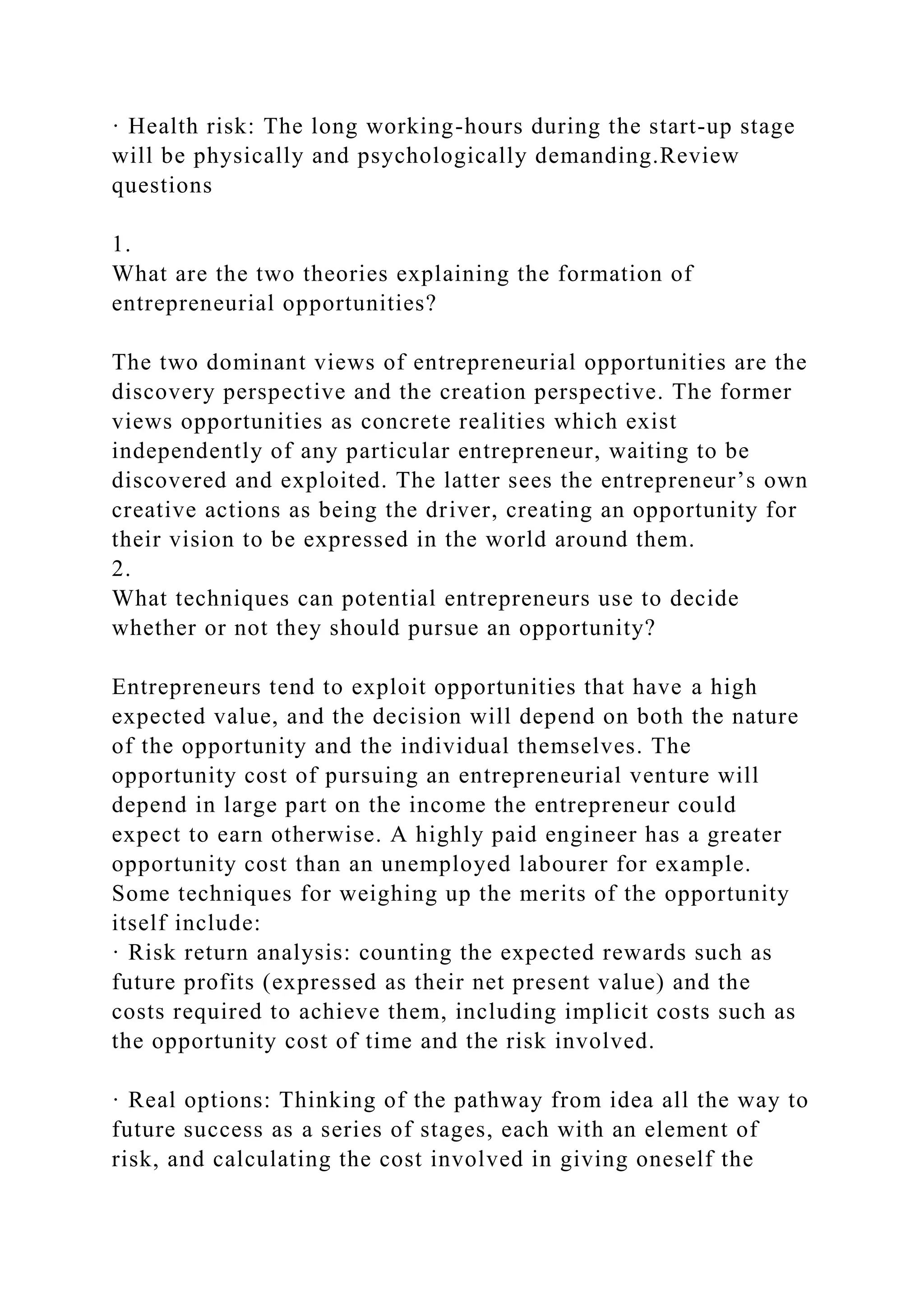 · Health risk: The long working-hours during the start-up stage
will be physically and psychologically demanding.Review
questions
1.
What are the two theories explaining the formation of
entrepreneurial opportunities?
The two dominant views of entrepreneurial opportunities are the
discovery perspective and the creation perspective. The former
views opportunities as concrete realities which exist
independently of any particular entrepreneur, waiting to be
discovered and exploited. The latter sees the entrepreneur’s own
creative actions as being the driver, creating an opportunity for
their vision to be expressed in the world around them.
2.
What techniques can potential entrepreneurs use to decide
whether or not they should pursue an opportunity?
Entrepreneurs tend to exploit opportunities that have a high
expected value, and the decision will depend on both the nature
of the opportunity and the individual themselves. The
opportunity cost of pursuing an entrepreneurial venture will
depend in large part on the income the entrepreneur could
expect to earn otherwise. A highly paid engineer has a greater
opportunity cost than an unemployed labourer for example.
Some techniques for weighing up the merits of the opportunity
itself include:
· Risk return analysis: counting the expected rewards such as
future profits (expressed as their net present value) and the
costs required to achieve them, including implicit costs such as
the opportunity cost of time and the risk involved.
· Real options: Thinking of the pathway from idea all the way to
future success as a series of stages, each with an element of
risk, and calculating the cost involved in giving oneself the
 