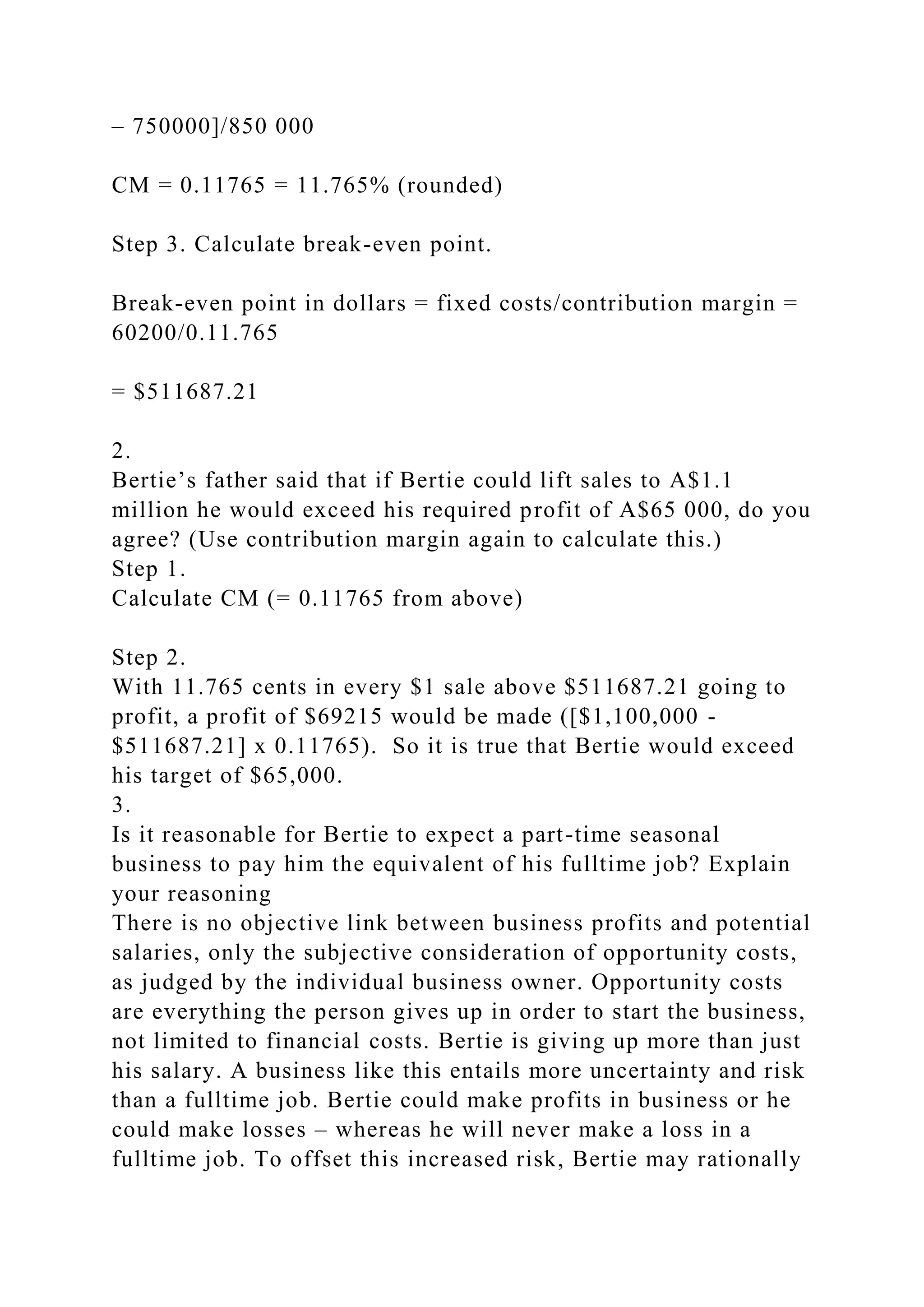 – 750000]/850 000
CM = 0.11765 = 11.765% (rounded)
Step 3. Calculate break-even point.
Break-even point in dollars = fixed costs/contribution margin =
60200/0.11.765
= $511687.21
2.
Bertie’s father said that if Bertie could lift sales to A$1.1
million he would exceed his required profit of A$65 000, do you
agree? (Use contribution margin again to calculate this.)
Step 1.
Calculate CM (= 0.11765 from above)
Step 2.
With 11.765 cents in every $1 sale above $511687.21 going to
profit, a profit of $69215 would be made ([$1,100,000 -
$511687.21] x 0.11765). So it is true that Bertie would exceed
his target of $65,000.
3.
Is it reasonable for Bertie to expect a part-time seasonal
business to pay him the equivalent of his fulltime job? Explain
your reasoning
There is no objective link between business profits and potential
salaries, only the subjective consideration of opportunity costs,
as judged by the individual business owner. Opportunity costs
are everything the person gives up in order to start the business,
not limited to financial costs. Bertie is giving up more than just
his salary. A business like this entails more uncertainty and risk
than a fulltime job. Bertie could make profits in business or he
could make losses – whereas he will never make a loss in a
fulltime job. To offset this increased risk, Bertie may rationally
 