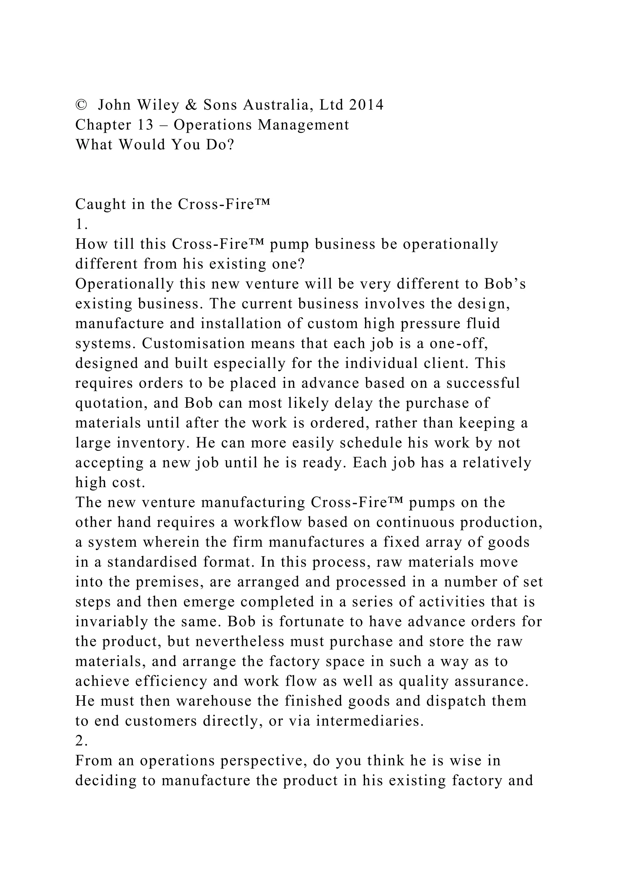 © John Wiley & Sons Australia, Ltd 2014
Chapter 13 – Operations Management
What Would You Do?
Caught in the Cross-Fire™
1.
How till this Cross-Fire™ pump business be operationally
different from his existing one?
Operationally this new venture will be very different to Bob’s
existing business. The current business involves the design,
manufacture and installation of custom high pressure fluid
systems. Customisation means that each job is a one-off,
designed and built especially for the individual client. This
requires orders to be placed in advance based on a successful
quotation, and Bob can most likely delay the purchase of
materials until after the work is ordered, rather than keeping a
large inventory. He can more easily schedule his work by not
accepting a new job until he is ready. Each job has a relatively
high cost.
The new venture manufacturing Cross-Fire™ pumps on the
other hand requires a workflow based on continuous production,
a system wherein the firm manufactures a fixed array of goods
in a standardised format. In this process, raw materials move
into the premises, are arranged and processed in a number of set
steps and then emerge completed in a series of activities that is
invariably the same. Bob is fortunate to have advance orders for
the product, but nevertheless must purchase and store the raw
materials, and arrange the factory space in such a way as to
achieve efficiency and work flow as well as quality assurance.
He must then warehouse the finished goods and dispatch them
to end customers directly, or via intermediaries.
2.
From an operations perspective, do you think he is wise in
deciding to manufacture the product in his existing factory and
 