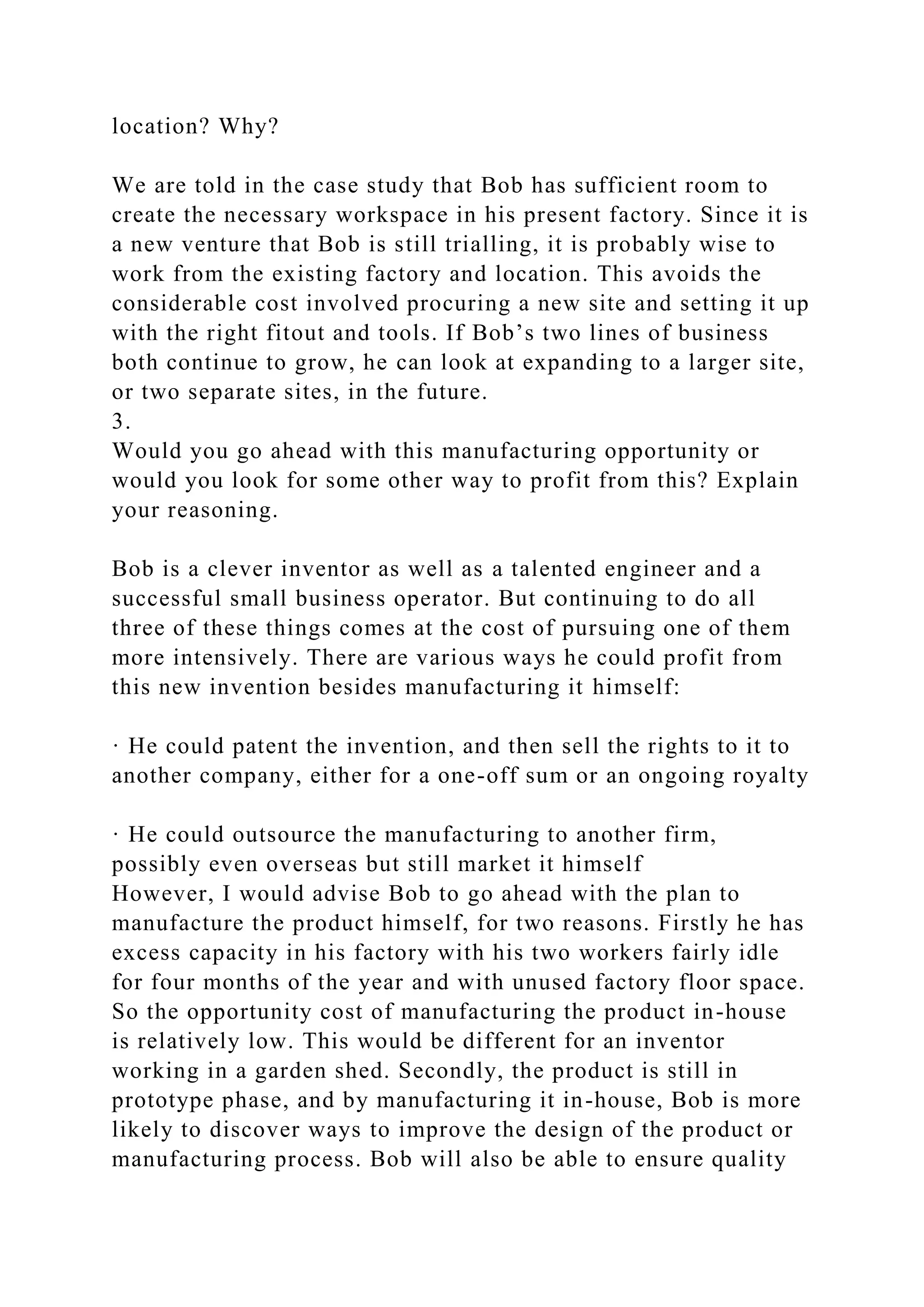 location? Why?
We are told in the case study that Bob has sufficient room to
create the necessary workspace in his present factory. Since it is
a new venture that Bob is still trialling, it is probably wise to
work from the existing factory and location. This avoids the
considerable cost involved procuring a new site and setting it up
with the right fitout and tools. If Bob’s two lines of business
both continue to grow, he can look at expanding to a larger site,
or two separate sites, in the future.
3.
Would you go ahead with this manufacturing opportunity or
would you look for some other way to profit from this? Explain
your reasoning.
Bob is a clever inventor as well as a talented engineer and a
successful small business operator. But continuing to do all
three of these things comes at the cost of pursuing one of them
more intensively. There are various ways he could profit from
this new invention besides manufacturing it himself:
· He could patent the invention, and then sell the rights to it to
another company, either for a one-off sum or an ongoing royalty
· He could outsource the manufacturing to another firm,
possibly even overseas but still market it himself
However, I would advise Bob to go ahead with the plan to
manufacture the product himself, for two reasons. Firstly he has
excess capacity in his factory with his two workers fairly idle
for four months of the year and with unused factory floor space.
So the opportunity cost of manufacturing the product in-house
is relatively low. This would be different for an inventor
working in a garden shed. Secondly, the product is still in
prototype phase, and by manufacturing it in-house, Bob is more
likely to discover ways to improve the design of the product or
manufacturing process. Bob will also be able to ensure quality
 