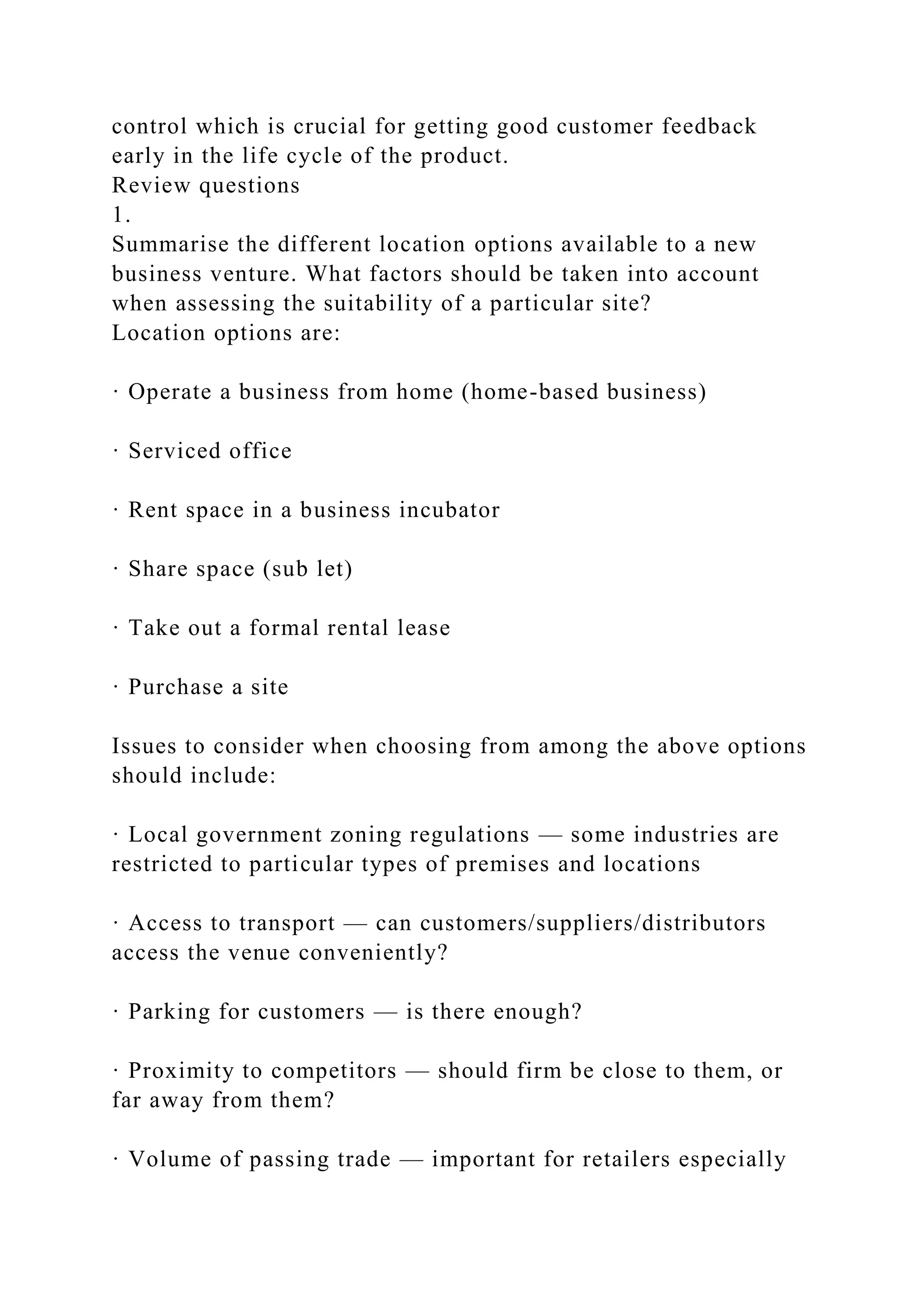 control which is crucial for getting good customer feedback
early in the life cycle of the product.
Review questions
1.
Summarise the different location options available to a new
business venture. What factors should be taken into account
when assessing the suitability of a particular site?
Location options are:
· Operate a business from home (home-based business)
· Serviced office
· Rent space in a business incubator
· Share space (sub let)
· Take out a formal rental lease
· Purchase a site
Issues to consider when choosing from among the above options
should include:
· Local government zoning regulations — some industries are
restricted to particular types of premises and locations
· Access to transport — can customers/suppliers/distributors
access the venue conveniently?
· Parking for customers — is there enough?
· Proximity to competitors — should firm be close to them, or
far away from them?
· Volume of passing trade — important for retailers especially
 