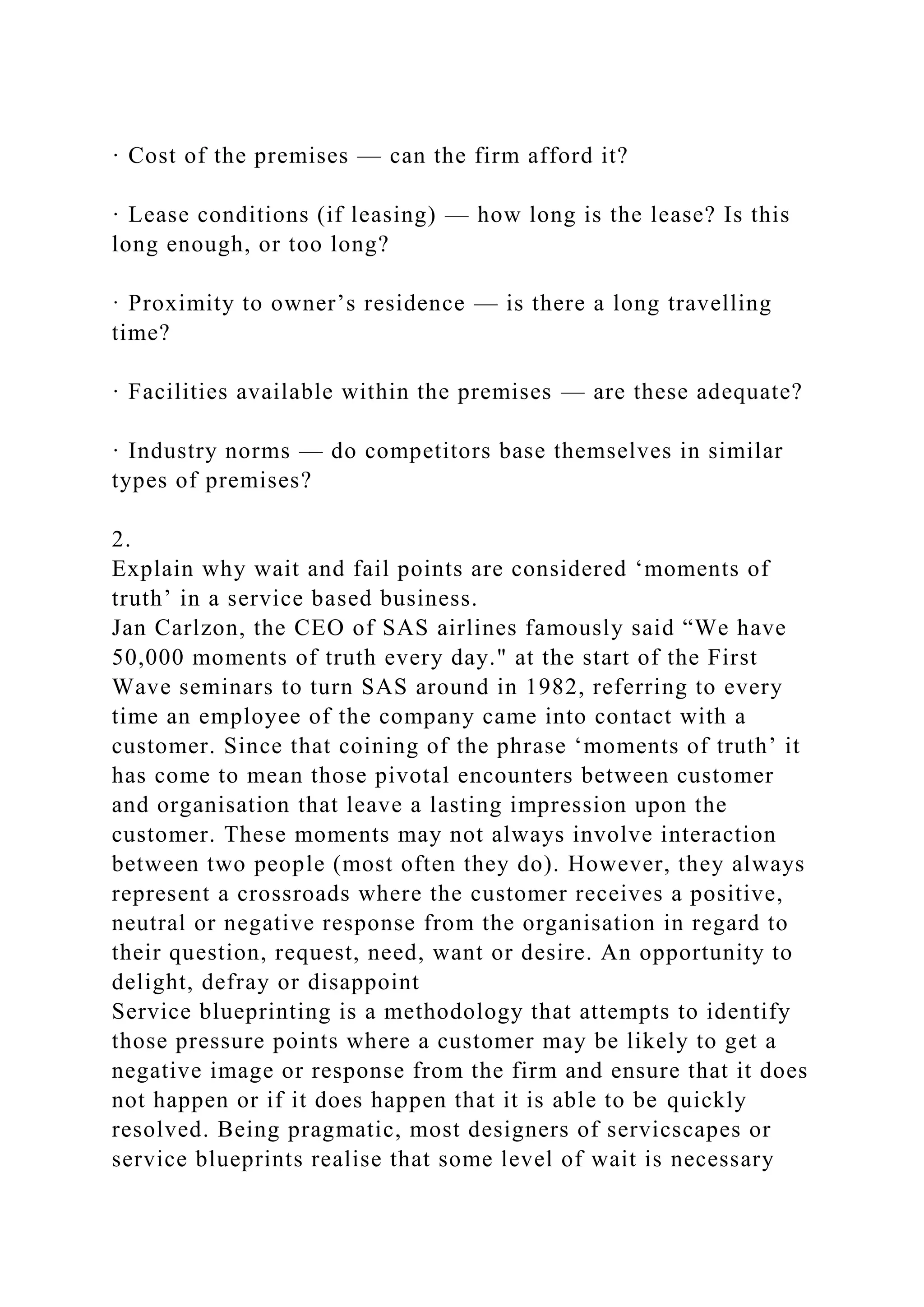 · Cost of the premises — can the firm afford it?
· Lease conditions (if leasing) — how long is the lease? Is this
long enough, or too long?
· Proximity to owner’s residence — is there a long travelling
time?
· Facilities available within the premises — are these adequate?
· Industry norms — do competitors base themselves in similar
types of premises?
2.
Explain why wait and fail points are considered ‘moments of
truth’ in a service based business.
Jan Carlzon, the CEO of SAS airlines famously said “We have
50,000 moments of truth every day." at the start of the First
Wave seminars to turn SAS around in 1982, referring to every
time an employee of the company came into contact with a
customer. Since that coining of the phrase ‘moments of truth’ it
has come to mean those pivotal encounters between customer
and organisation that leave a lasting impression upon the
customer. These moments may not always involve interaction
between two people (most often they do). However, they always
represent a crossroads where the customer receives a positive,
neutral or negative response from the organisation in regard to
their question, request, need, want or desire. An opportunity to
delight, defray or disappoint
Service blueprinting is a methodology that attempts to identify
those pressure points where a customer may be likely to get a
negative image or response from the firm and ensure that it does
not happen or if it does happen that it is able to be quickly
resolved. Being pragmatic, most designers of servicscapes or
service blueprints realise that some level of wait is necessary
 