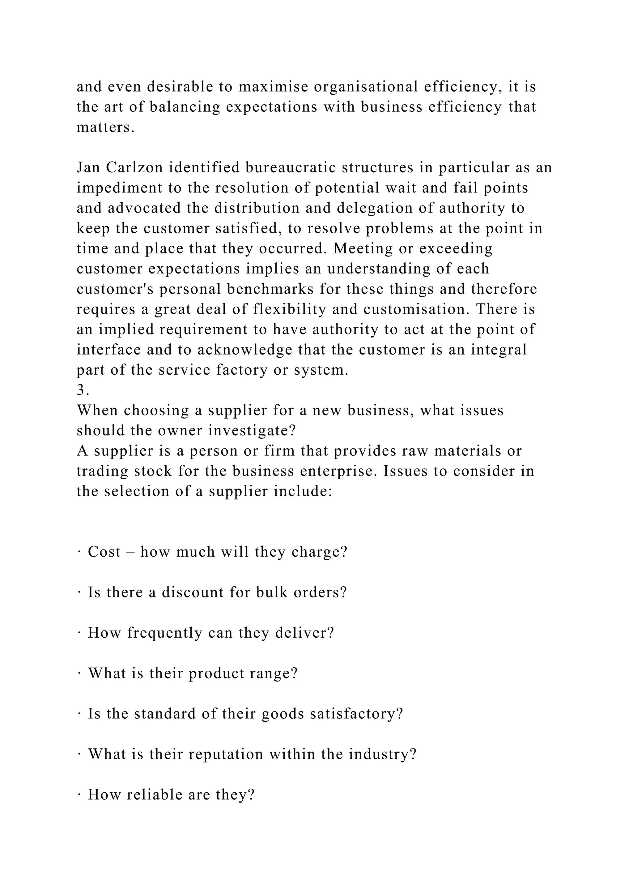 and even desirable to maximise organisational efficiency, it is
the art of balancing expectations with business efficiency that
matters.
Jan Carlzon identified bureaucratic structures in particular as an
impediment to the resolution of potential wait and fail points
and advocated the distribution and delegation of authority to
keep the customer satisfied, to resolve problems at the point in
time and place that they occurred. Meeting or exceeding
customer expectations implies an understanding of each
customer's personal benchmarks for these things and therefore
requires a great deal of flexibility and customisation. There is
an implied requirement to have authority to act at the point of
interface and to acknowledge that the customer is an integral
part of the service factory or system.
3.
When choosing a supplier for a new business, what issues
should the owner investigate?
A supplier is a person or firm that provides raw materials or
trading stock for the business enterprise. Issues to consider in
the selection of a supplier include:
· Cost – how much will they charge?
· Is there a discount for bulk orders?
· How frequently can they deliver?
· What is their product range?
· Is the standard of their goods satisfactory?
· What is their reputation within the industry?
· How reliable are they?
 