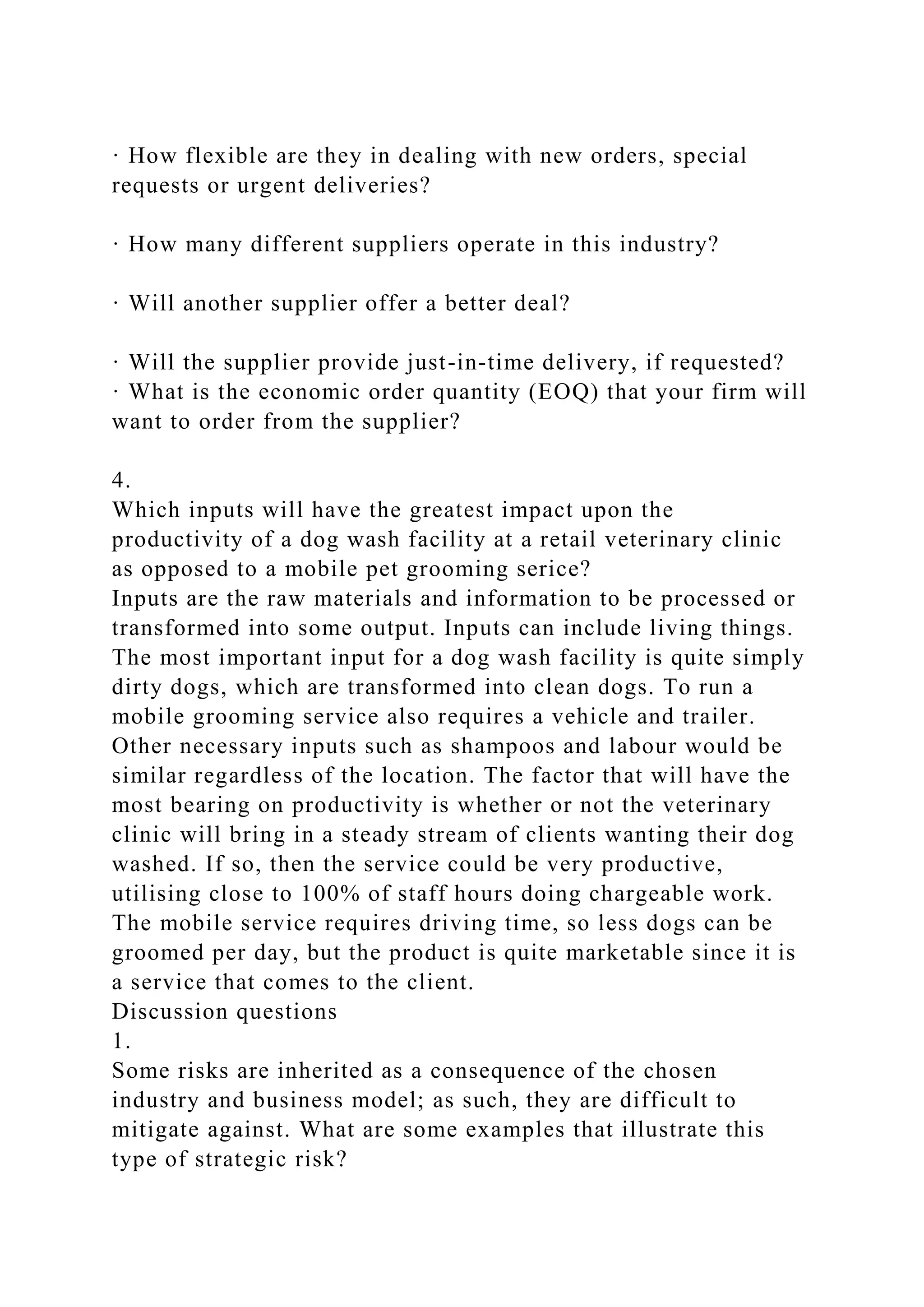 · How flexible are they in dealing with new orders, special
requests or urgent deliveries?
· How many different suppliers operate in this industry?
· Will another supplier offer a better deal?
· Will the supplier provide just-in-time delivery, if requested?
· What is the economic order quantity (EOQ) that your firm will
want to order from the supplier?
4.
Which inputs will have the greatest impact upon the
productivity of a dog wash facility at a retail veterinary clinic
as opposed to a mobile pet grooming serice?
Inputs are the raw materials and information to be processed or
transformed into some output. Inputs can include living things.
The most important input for a dog wash facility is quite simply
dirty dogs, which are transformed into clean dogs. To run a
mobile grooming service also requires a vehicle and trailer.
Other necessary inputs such as shampoos and labour would be
similar regardless of the location. The factor that will have the
most bearing on productivity is whether or not the veterinary
clinic will bring in a steady stream of clients wanting their dog
washed. If so, then the service could be very productive,
utilising close to 100% of staff hours doing chargeable work.
The mobile service requires driving time, so less dogs can be
groomed per day, but the product is quite marketable since it is
a service that comes to the client.
Discussion questions
1.
Some risks are inherited as a consequence of the chosen
industry and business model; as such, they are difficult to
mitigate against. What are some examples that illustrate this
type of strategic risk?
 
