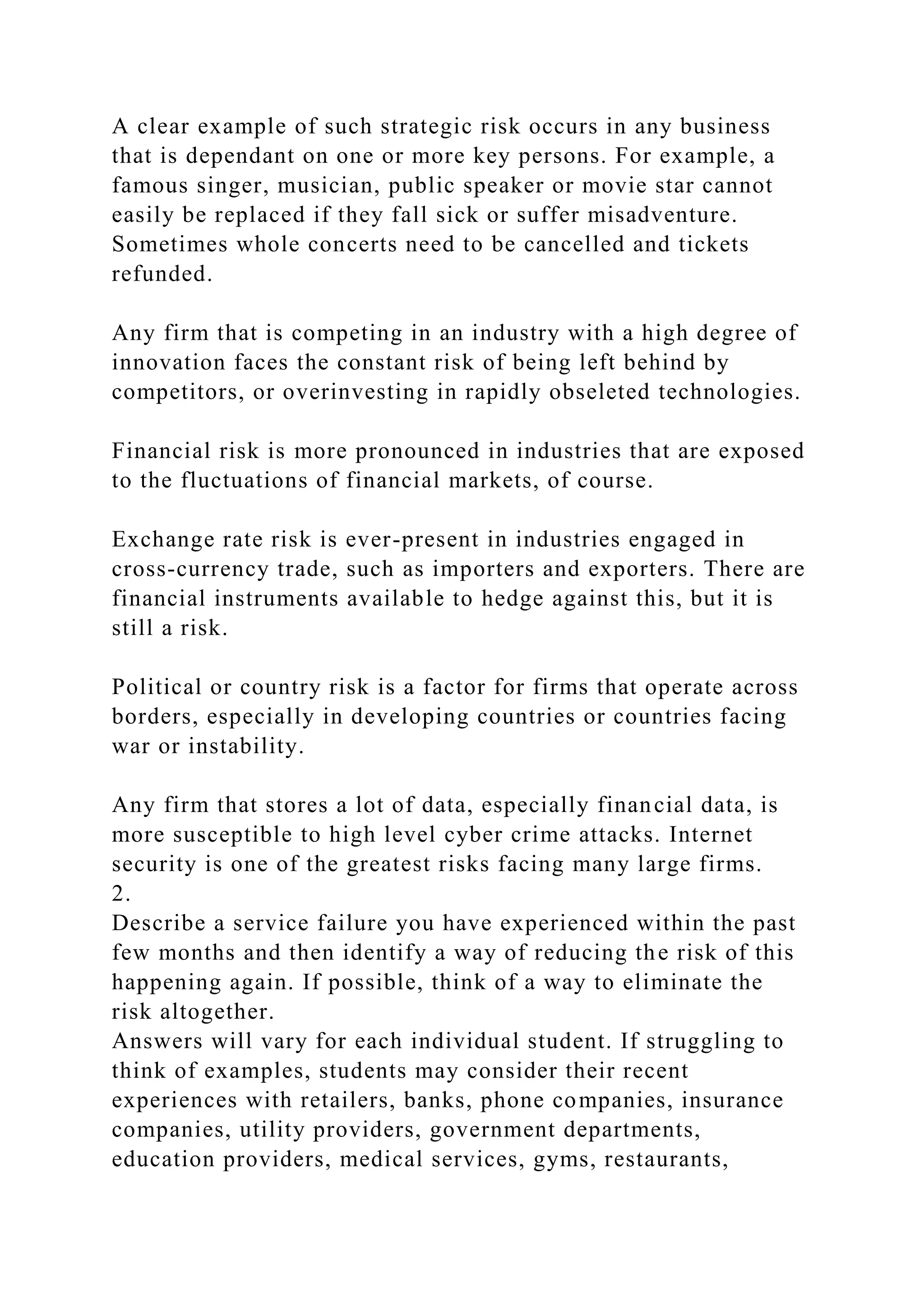 A clear example of such strategic risk occurs in any business
that is dependant on one or more key persons. For example, a
famous singer, musician, public speaker or movie star cannot
easily be replaced if they fall sick or suffer misadventure.
Sometimes whole concerts need to be cancelled and tickets
refunded.
Any firm that is competing in an industry with a high degree of
innovation faces the constant risk of being left behind by
competitors, or overinvesting in rapidly obseleted technologies.
Financial risk is more pronounced in industries that are exposed
to the fluctuations of financial markets, of course.
Exchange rate risk is ever-present in industries engaged in
cross-currency trade, such as importers and exporters. There are
financial instruments available to hedge against this, but it is
still a risk.
Political or country risk is a factor for firms that operate across
borders, especially in developing countries or countries facing
war or instability.
Any firm that stores a lot of data, especially financial data, is
more susceptible to high level cyber crime attacks. Internet
security is one of the greatest risks facing many large firms.
2.
Describe a service failure you have experienced within the past
few months and then identify a way of reducing the risk of this
happening again. If possible, think of a way to eliminate the
risk altogether.
Answers will vary for each individual student. If struggling to
think of examples, students may consider their recent
experiences with retailers, banks, phone companies, insurance
companies, utility providers, government departments,
education providers, medical services, gyms, restaurants,
 