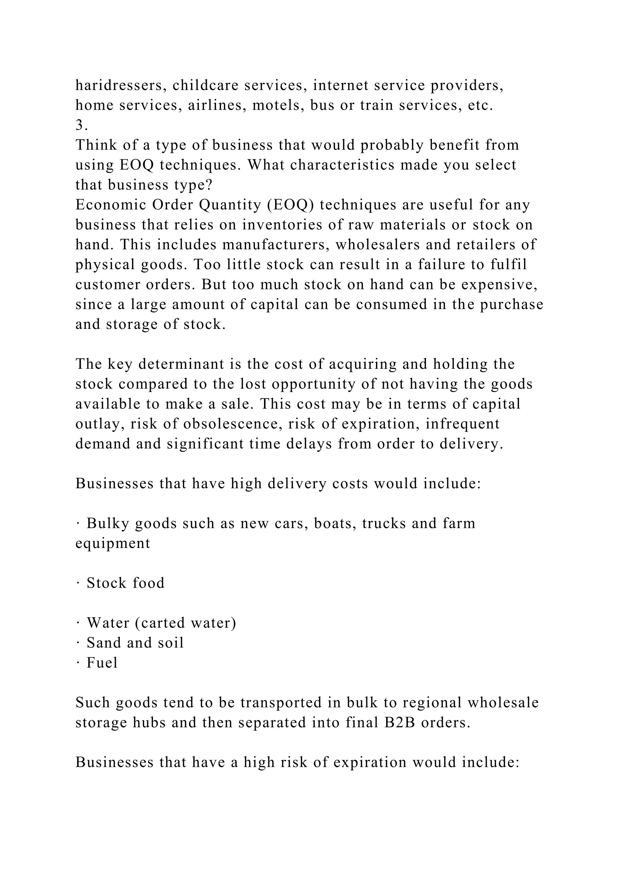 haridressers, childcare services, internet service providers,
home services, airlines, motels, bus or train services, etc.
3.
Think of a type of business that would probably benefit from
using EOQ techniques. What characteristics made you select
that business type?
Economic Order Quantity (EOQ) techniques are useful for any
business that relies on inventories of raw materials or stock on
hand. This includes manufacturers, wholesalers and retailers of
physical goods. Too little stock can result in a failure to fulfil
customer orders. But too much stock on hand can be expensive,
since a large amount of capital can be consumed in the purchase
and storage of stock.
The key determinant is the cost of acquiring and holding the
stock compared to the lost opportunity of not having the goods
available to make a sale. This cost may be in terms of capital
outlay, risk of obsolescence, risk of expiration, infrequent
demand and significant time delays from order to delivery.
Businesses that have high delivery costs would include:
· Bulky goods such as new cars, boats, trucks and farm
equipment
· Stock food
· Water (carted water)
· Sand and soil
· Fuel
Such goods tend to be transported in bulk to regional wholesale
storage hubs and then separated into final B2B orders.
Businesses that have a high risk of expiration would include:
 