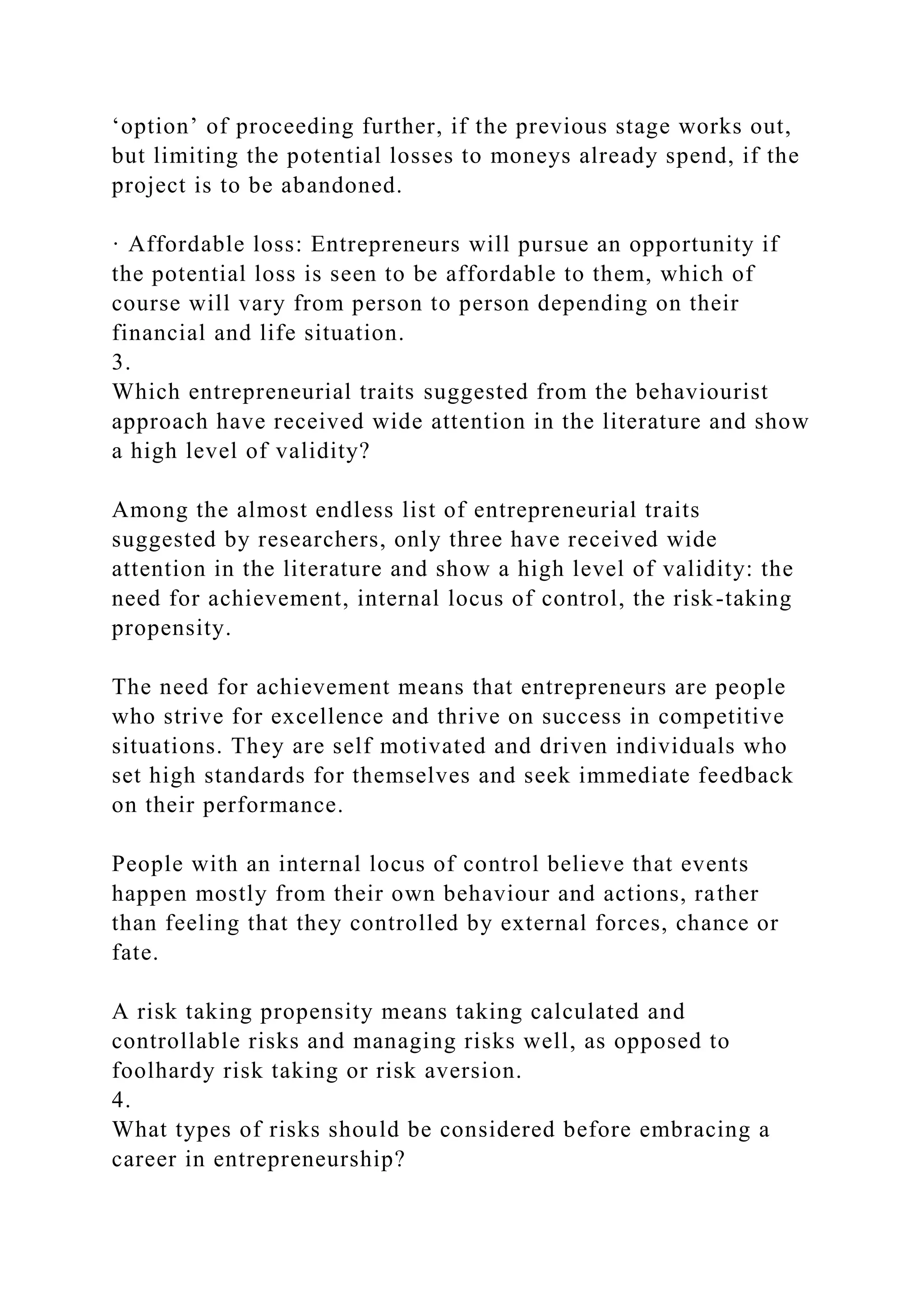 ‘option’ of proceeding further, if the previous stage works out,
but limiting the potential losses to moneys already spend, if the
project is to be abandoned.
· Affordable loss: Entrepreneurs will pursue an opportunity if
the potential loss is seen to be affordable to them, which of
course will vary from person to person depending on their
financial and life situation.
3.
Which entrepreneurial traits suggested from the behaviourist
approach have received wide attention in the literature and show
a high level of validity?
Among the almost endless list of entrepreneurial traits
suggested by researchers, only three have received wide
attention in the literature and show a high level of validity: the
need for achievement, internal locus of control, the risk-taking
propensity.
The need for achievement means that entrepreneurs are people
who strive for excellence and thrive on success in competitive
situations. They are self motivated and driven individuals who
set high standards for themselves and seek immediate feedback
on their performance.
People with an internal locus of control believe that events
happen mostly from their own behaviour and actions, rather
than feeling that they controlled by external forces, chance or
fate.
A risk taking propensity means taking calculated and
controllable risks and managing risks well, as opposed to
foolhardy risk taking or risk aversion.
4.
What types of risks should be considered before embracing a
career in entrepreneurship?
 