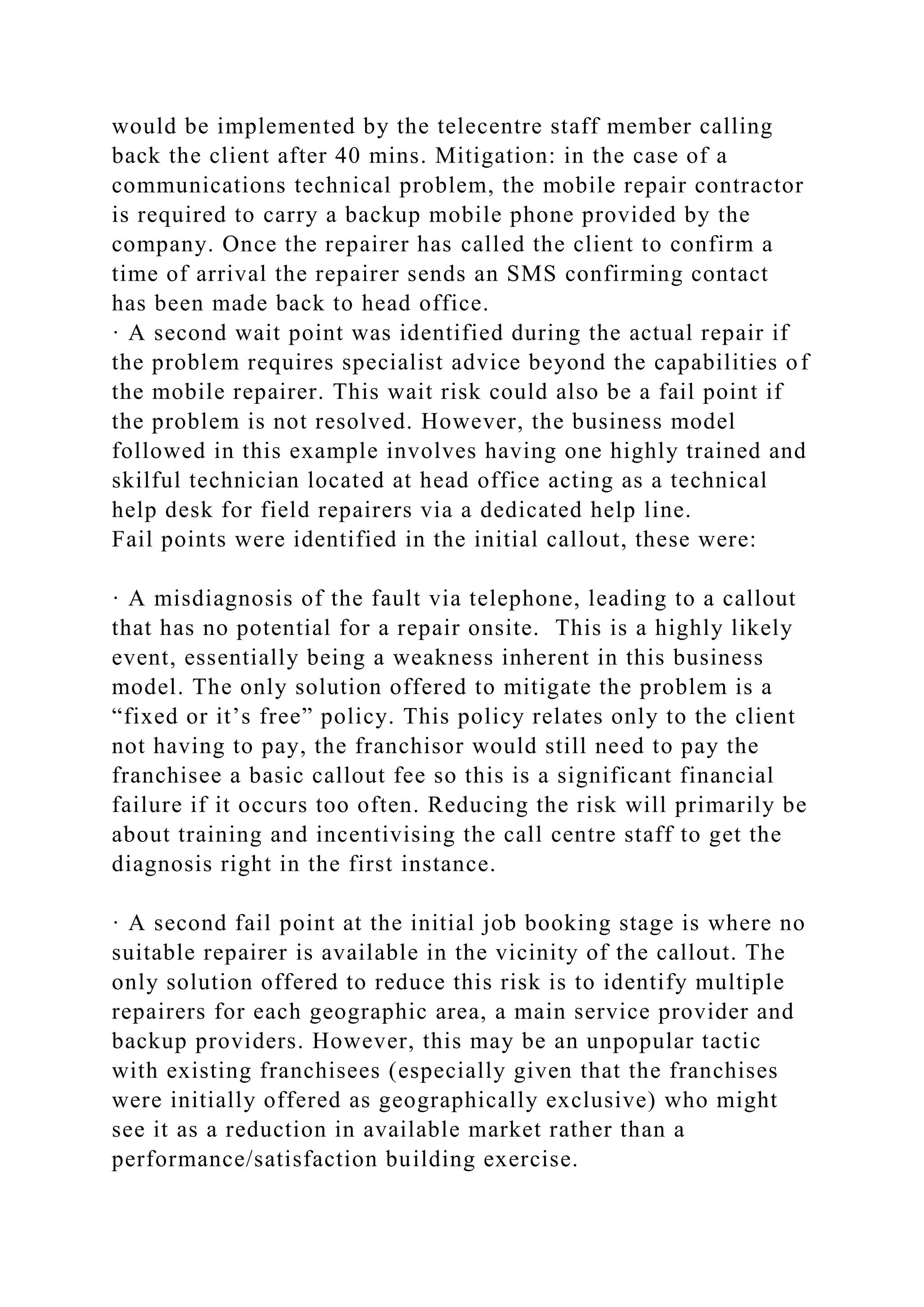 would be implemented by the telecentre staff member calling
back the client after 40 mins. Mitigation: in the case of a
communications technical problem, the mobile repair contractor
is required to carry a backup mobile phone provided by the
company. Once the repairer has called the client to confirm a
time of arrival the repairer sends an SMS confirming contact
has been made back to head office.
· A second wait point was identified during the actual repair if
the problem requires specialist advice beyond the capabilities of
the mobile repairer. This wait risk could also be a fail point if
the problem is not resolved. However, the business model
followed in this example involves having one highly trained and
skilful technician located at head office acting as a technical
help desk for field repairers via a dedicated help line.
Fail points were identified in the initial callout, these were:
· A misdiagnosis of the fault via telephone, leading to a callout
that has no potential for a repair onsite. This is a highly likely
event, essentially being a weakness inherent in this business
model. The only solution offered to mitigate the problem is a
“fixed or it’s free” policy. This policy relates only to the client
not having to pay, the franchisor would still need to pay the
franchisee a basic callout fee so this is a significant financial
failure if it occurs too often. Reducing the risk will primarily be
about training and incentivising the call centre staff to get the
diagnosis right in the first instance.
· A second fail point at the initial job booking stage is where no
suitable repairer is available in the vicinity of the callout. The
only solution offered to reduce this risk is to identify multiple
repairers for each geographic area, a main service provider and
backup providers. However, this may be an unpopular tactic
with existing franchisees (especially given that the franchises
were initially offered as geographically exclusive) who might
see it as a reduction in available market rather than a
performance/satisfaction building exercise.
 