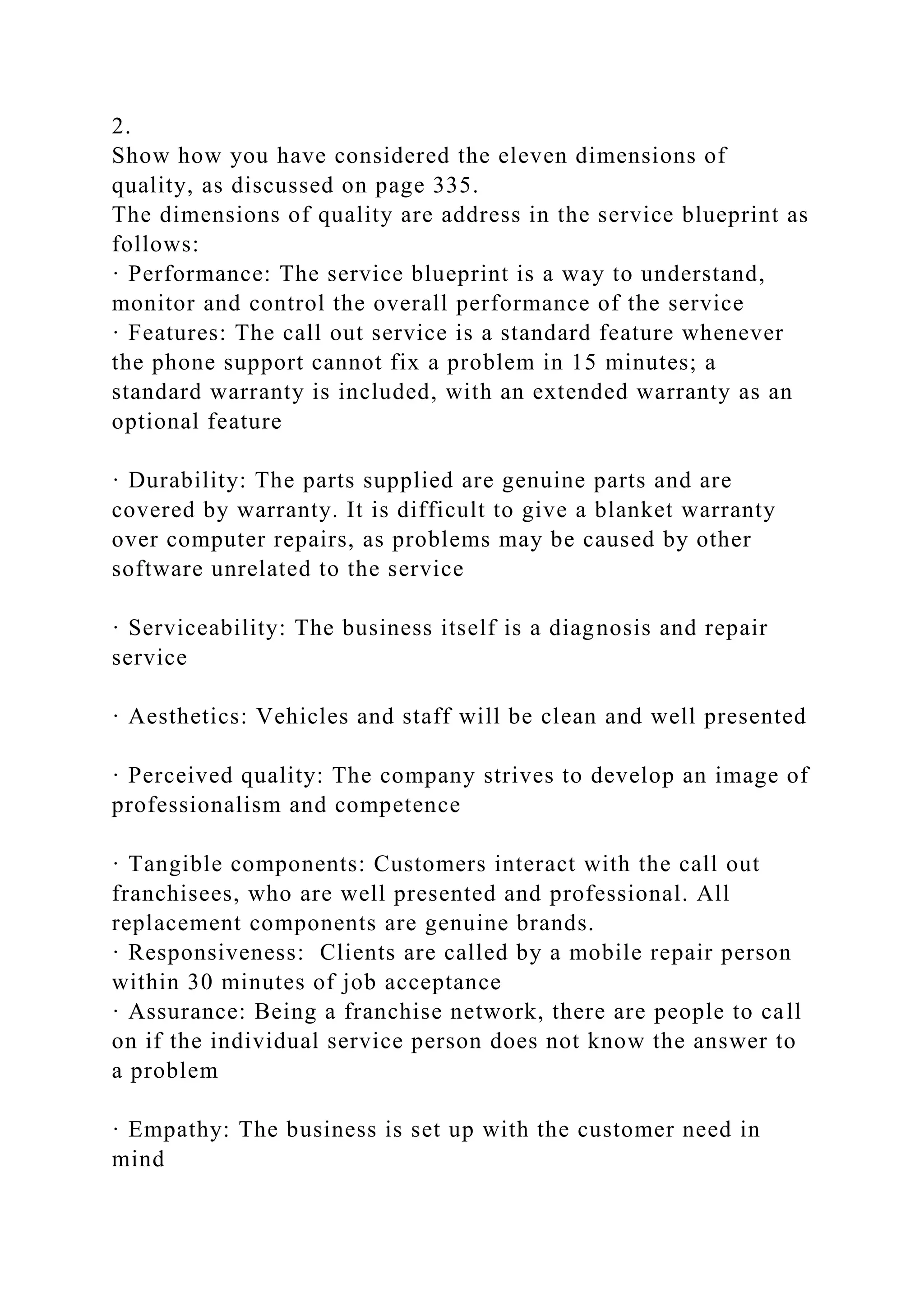 2.
Show how you have considered the eleven dimensions of
quality, as discussed on page 335.
The dimensions of quality are address in the service blueprint as
follows:
· Performance: The service blueprint is a way to understand,
monitor and control the overall performance of the service
· Features: The call out service is a standard feature whenever
the phone support cannot fix a problem in 15 minutes; a
standard warranty is included, with an extended warranty as an
optional feature
· Durability: The parts supplied are genuine parts and are
covered by warranty. It is difficult to give a blanket warranty
over computer repairs, as problems may be caused by other
software unrelated to the service
· Serviceability: The business itself is a diagnosis and repair
service
· Aesthetics: Vehicles and staff will be clean and well presented
· Perceived quality: The company strives to develop an image of
professionalism and competence
· Tangible components: Customers interact with the call out
franchisees, who are well presented and professional. All
replacement components are genuine brands.
· Responsiveness: Clients are called by a mobile repair person
within 30 minutes of job acceptance
· Assurance: Being a franchise network, there are people to call
on if the individual service person does not know the answer to
a problem
· Empathy: The business is set up with the customer need in
mind
 