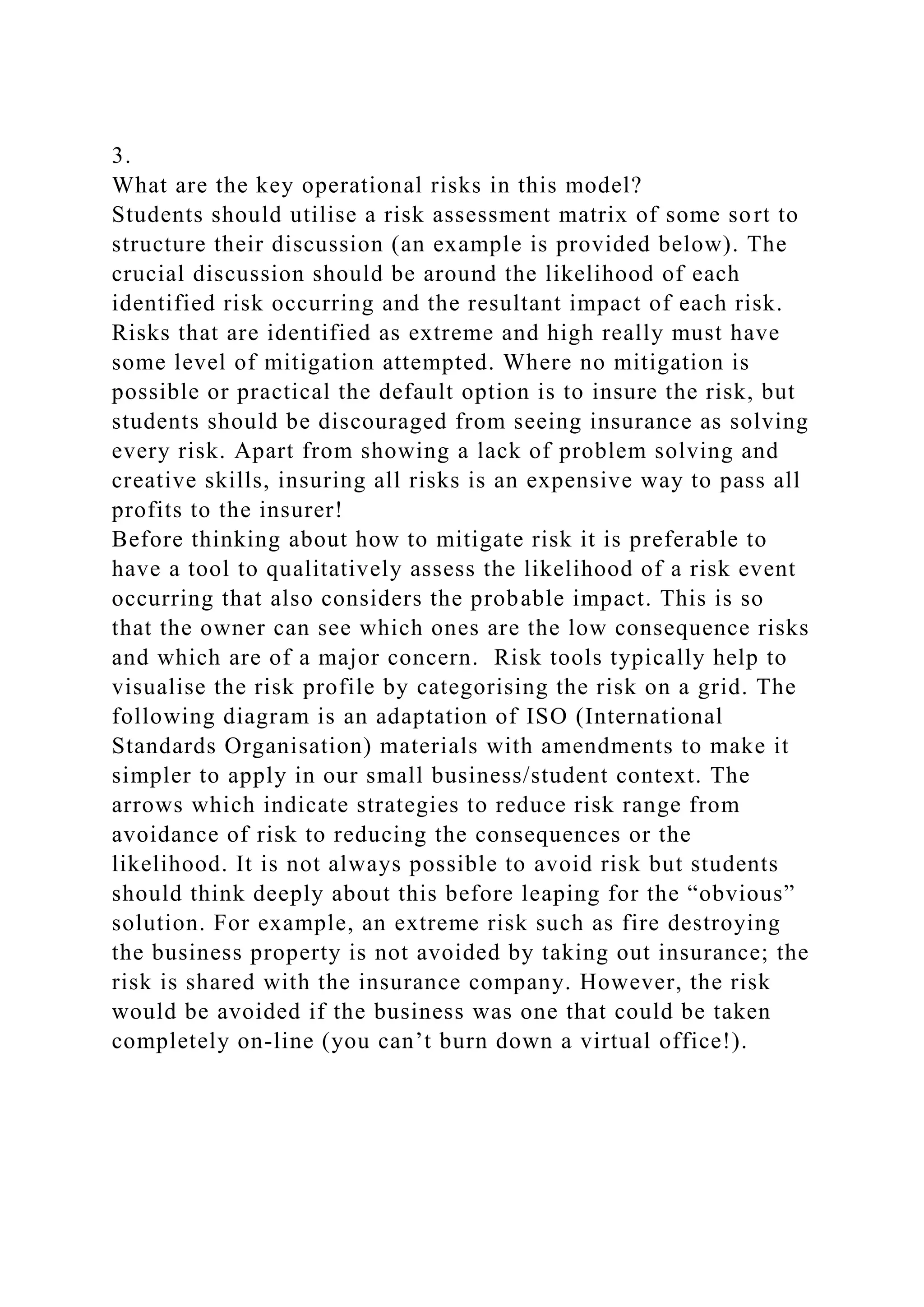 3.
What are the key operational risks in this model?
Students should utilise a risk assessment matrix of some sort to
structure their discussion (an example is provided below). The
crucial discussion should be around the likelihood of each
identified risk occurring and the resultant impact of each risk.
Risks that are identified as extreme and high really must have
some level of mitigation attempted. Where no mitigation is
possible or practical the default option is to insure the risk, but
students should be discouraged from seeing insurance as solving
every risk. Apart from showing a lack of problem solving and
creative skills, insuring all risks is an expensive way to pass all
profits to the insurer!
Before thinking about how to mitigate risk it is preferable to
have a tool to qualitatively assess the likelihood of a risk event
occurring that also considers the probable impact. This is so
that the owner can see which ones are the low consequence risks
and which are of a major concern. Risk tools typically help to
visualise the risk profile by categorising the risk on a grid. The
following diagram is an adaptation of ISO (International
Standards Organisation) materials with amendments to make it
simpler to apply in our small business/student context. The
arrows which indicate strategies to reduce risk range from
avoidance of risk to reducing the consequences or the
likelihood. It is not always possible to avoid risk but students
should think deeply about this before leaping for the “obvious”
solution. For example, an extreme risk such as fire destroying
the business property is not avoided by taking out insurance; the
risk is shared with the insurance company. However, the risk
would be avoided if the business was one that could be taken
completely on-line (you can’t burn down a virtual office!).
 