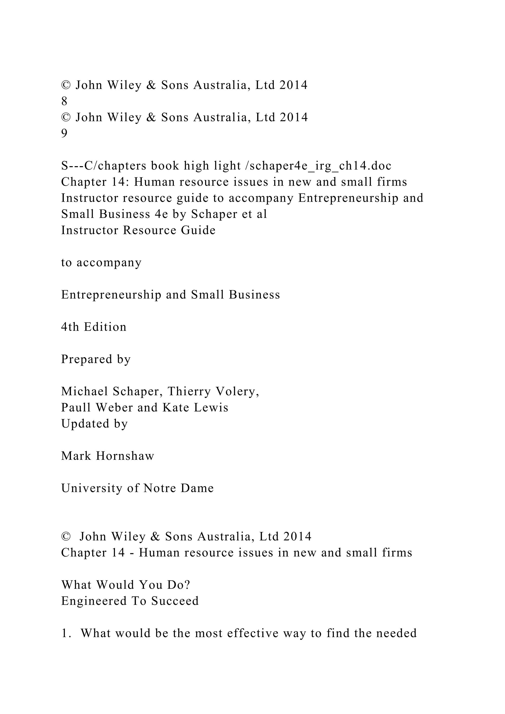 © John Wiley & Sons Australia, Ltd 2014
8
© John Wiley & Sons Australia, Ltd 2014
9
S---C/chapters book high light /schaper4e_irg_ch14.doc
Chapter 14: Human resource issues in new and small firms
Instructor resource guide to accompany Entrepreneurship and
Small Business 4e by Schaper et al
Instructor Resource Guide
to accompany
Entrepreneurship and Small Business
4th Edition
Prepared by
Michael Schaper, Thierry Volery,
Paull Weber and Kate Lewis
Updated by
Mark Hornshaw
University of Notre Dame
© John Wiley & Sons Australia, Ltd 2014
Chapter 14 - Human resource issues in new and small firms
What Would You Do?
Engineered To Succeed
1. What would be the most effective way to find the needed
 