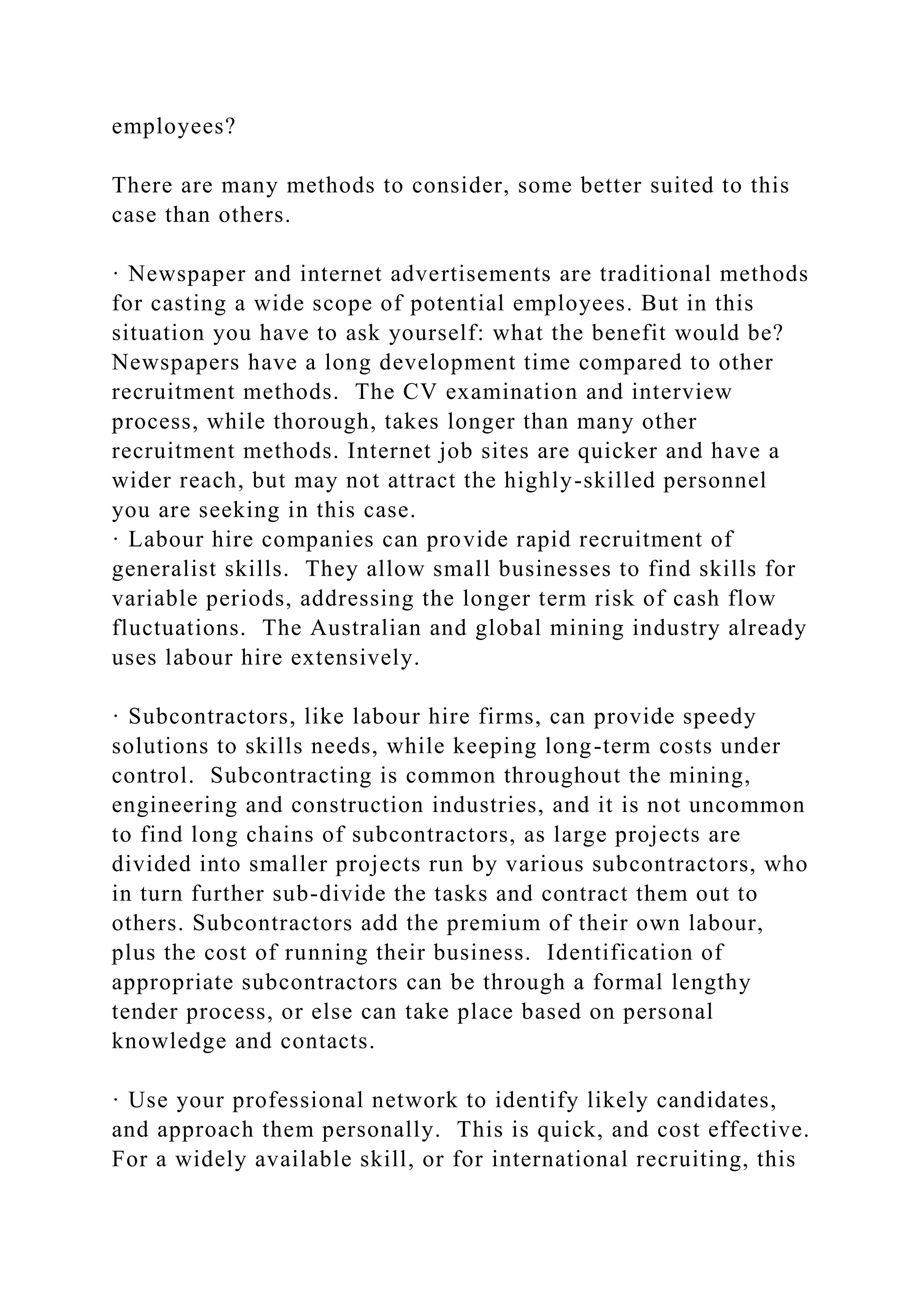 employees?
There are many methods to consider, some better suited to this
case than others.
· Newspaper and internet advertisements are traditional methods
for casting a wide scope of potential employees. But in this
situation you have to ask yourself: what the benefit would be?
Newspapers have a long development time compared to other
recruitment methods. The CV examination and interview
process, while thorough, takes longer than many other
recruitment methods. Internet job sites are quicker and have a
wider reach, but may not attract the highly-skilled personnel
you are seeking in this case.
· Labour hire companies can provide rapid recruitment of
generalist skills. They allow small businesses to find skills for
variable periods, addressing the longer term risk of cash flow
fluctuations. The Australian and global mining industry already
uses labour hire extensively.
· Subcontractors, like labour hire firms, can provide speedy
solutions to skills needs, while keeping long-term costs under
control. Subcontracting is common throughout the mining,
engineering and construction industries, and it is not uncommon
to find long chains of subcontractors, as large projects are
divided into smaller projects run by various subcontractors, who
in turn further sub-divide the tasks and contract them out to
others. Subcontractors add the premium of their own labour,
plus the cost of running their business. Identification of
appropriate subcontractors can be through a formal lengthy
tender process, or else can take place based on personal
knowledge and contacts.
· Use your professional network to identify likely candidates,
and approach them personally. This is quick, and cost effective.
For a widely available skill, or for international recruiting, this
 