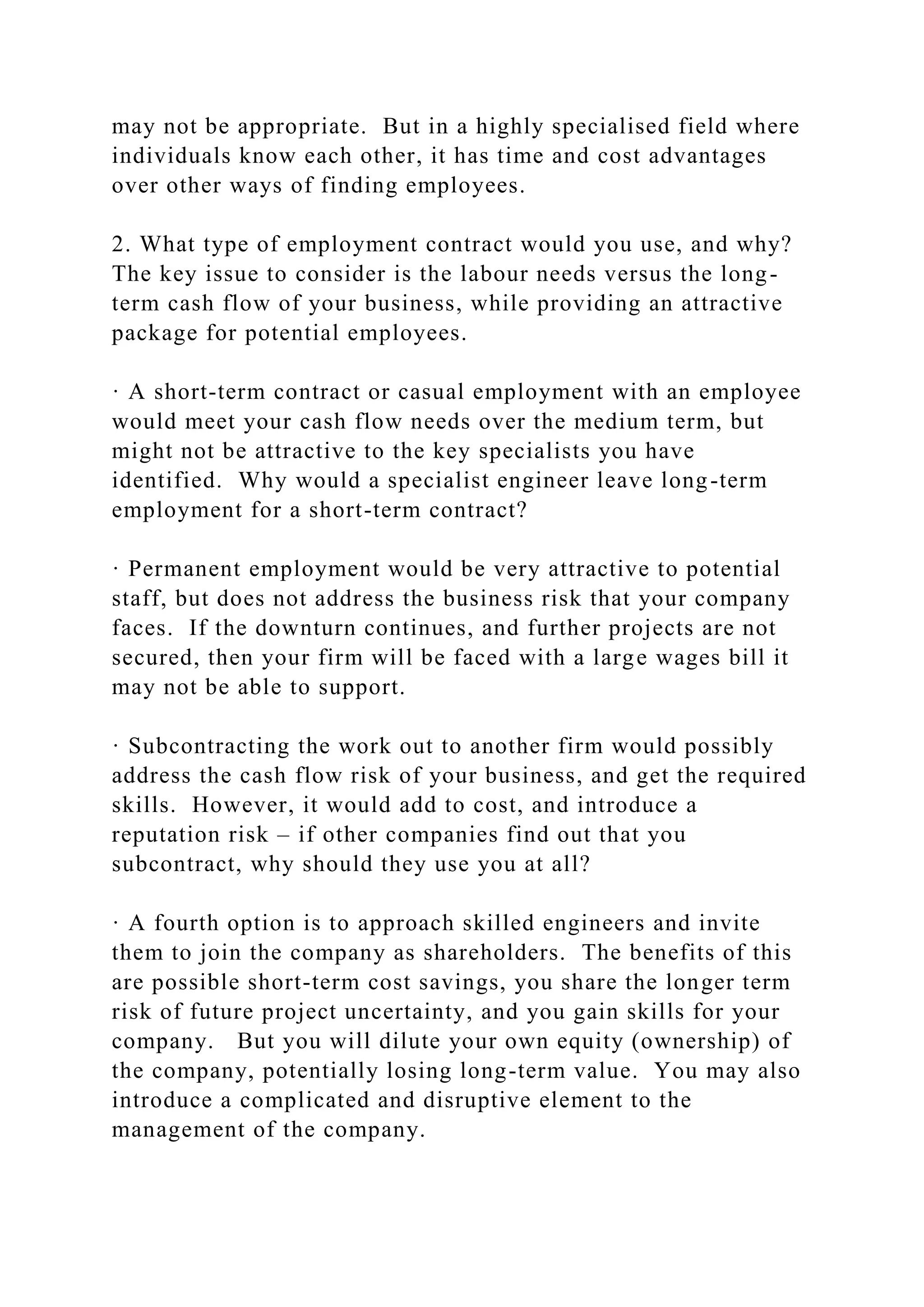 may not be appropriate. But in a highly specialised field where
individuals know each other, it has time and cost advantages
over other ways of finding employees.
2. What type of employment contract would you use, and why?
The key issue to consider is the labour needs versus the long-
term cash flow of your business, while providing an attractive
package for potential employees.
· A short-term contract or casual employment with an employee
would meet your cash flow needs over the medium term, but
might not be attractive to the key specialists you have
identified. Why would a specialist engineer leave long-term
employment for a short-term contract?
· Permanent employment would be very attractive to potential
staff, but does not address the business risk that your company
faces. If the downturn continues, and further projects are not
secured, then your firm will be faced with a large wages bill it
may not be able to support.
· Subcontracting the work out to another firm would possibly
address the cash flow risk of your business, and get the required
skills. However, it would add to cost, and introduce a
reputation risk – if other companies find out that you
subcontract, why should they use you at all?
· A fourth option is to approach skilled engineers and invite
them to join the company as shareholders. The benefits of this
are possible short-term cost savings, you share the longer term
risk of future project uncertainty, and you gain skills for your
company. But you will dilute your own equity (ownership) of
the company, potentially losing long-term value. You may also
introduce a complicated and disruptive element to the
management of the company.
 