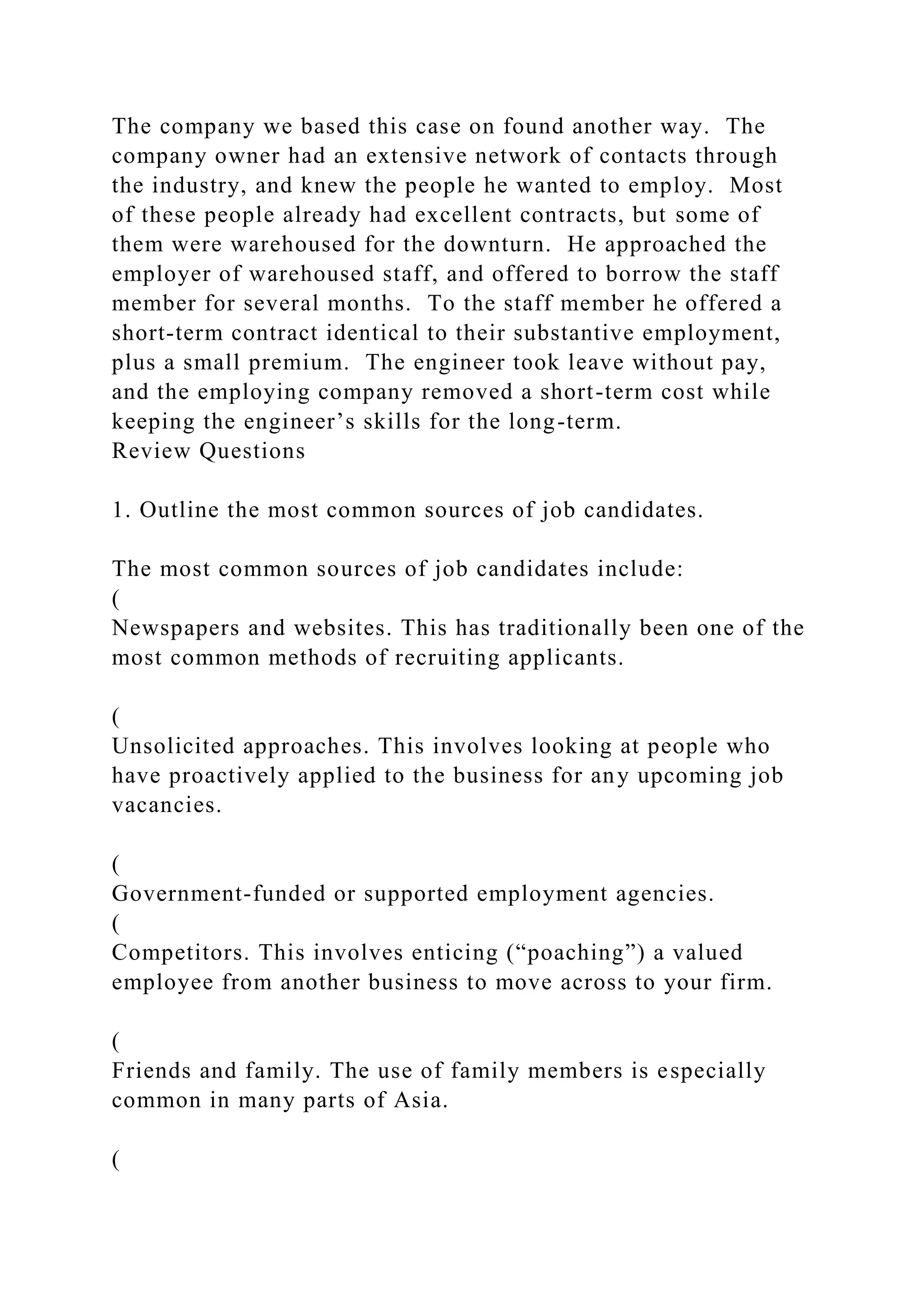 The company we based this case on found another way. The
company owner had an extensive network of contacts through
the industry, and knew the people he wanted to employ. Most
of these people already had excellent contracts, but some of
them were warehoused for the downturn. He approached the
employer of warehoused staff, and offered to borrow the staff
member for several months. To the staff member he offered a
short-term contract identical to their substantive employment,
plus a small premium. The engineer took leave without pay,
and the employing company removed a short-term cost while
keeping the engineer’s skills for the long-term.
Review Questions
1. Outline the most common sources of job candidates.
The most common sources of job candidates include:
(
Newspapers and websites. This has traditionally been one of the
most common methods of recruiting applicants.
(
Unsolicited approaches. This involves looking at people who
have proactively applied to the business for any upcoming job
vacancies.
(
Government-funded or supported employment agencies.
(
Competitors. This involves enticing (“poaching”) a valued
employee from another business to move across to your firm.
(
Friends and family. The use of family members is especially
common in many parts of Asia.
(
 