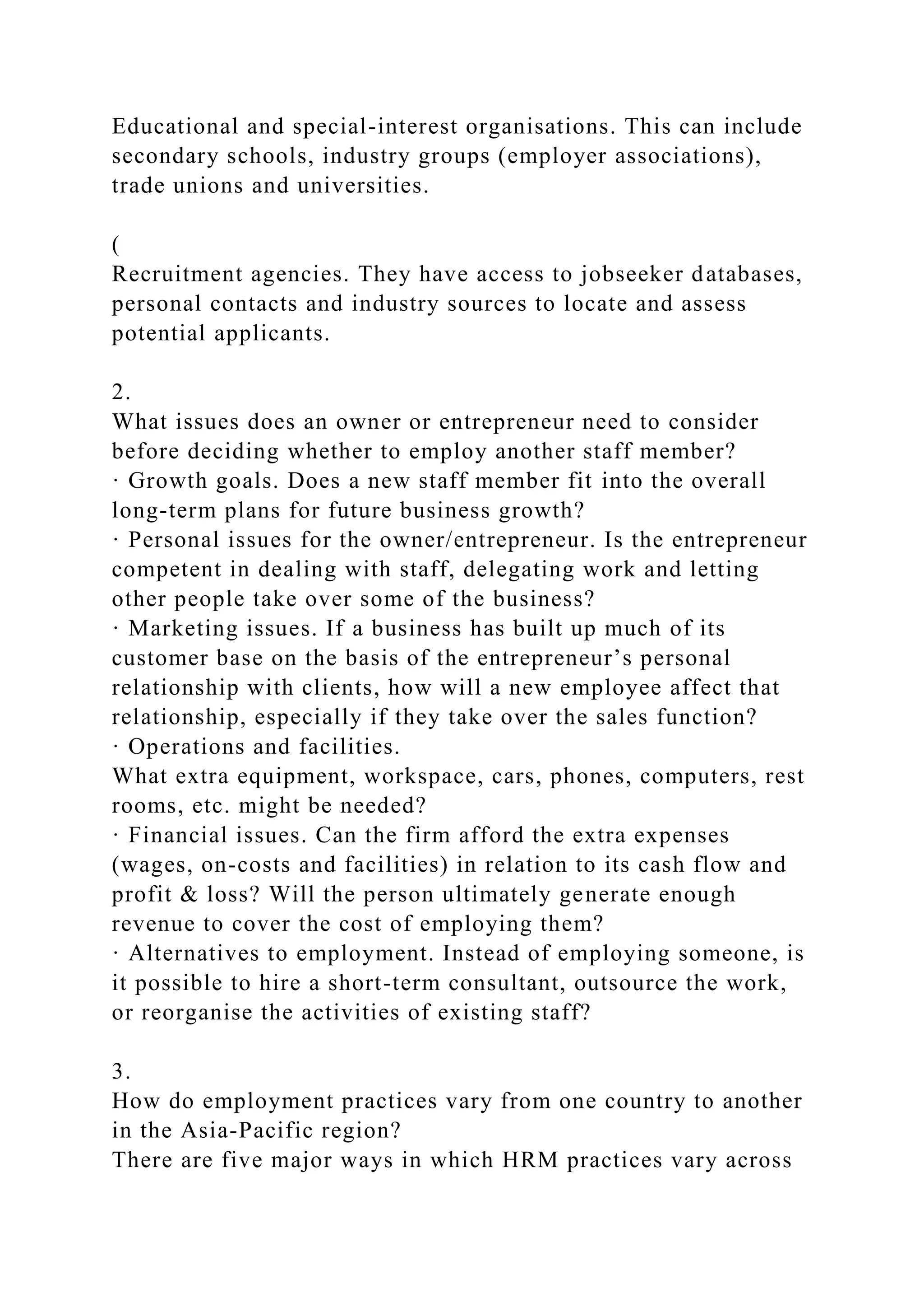 Educational and special-interest organisations. This can include
secondary schools, industry groups (employer associations),
trade unions and universities.
(
Recruitment agencies. They have access to jobseeker databases,
personal contacts and industry sources to locate and assess
potential applicants.
2.
What issues does an owner or entrepreneur need to consider
before deciding whether to employ another staff member?
· Growth goals. Does a new staff member fit into the overall
long-term plans for future business growth?
· Personal issues for the owner/entrepreneur. Is the entrepreneur
competent in dealing with staff, delegating work and letting
other people take over some of the business?
· Marketing issues. If a business has built up much of its
customer base on the basis of the entrepreneur’s personal
relationship with clients, how will a new employee affect that
relationship, especially if they take over the sales function?
· Operations and facilities.
What extra equipment, workspace, cars, phones, computers, rest
rooms, etc. might be needed?
· Financial issues. Can the firm afford the extra expenses
(wages, on-costs and facilities) in relation to its cash flow and
profit & loss? Will the person ultimately generate enough
revenue to cover the cost of employing them?
· Alternatives to employment. Instead of employing someone, is
it possible to hire a short-term consultant, outsource the work,
or reorganise the activities of existing staff?
3.
How do employment practices vary from one country to another
in the Asia-Pacific region?
There are five major ways in which HRM practices vary across
 