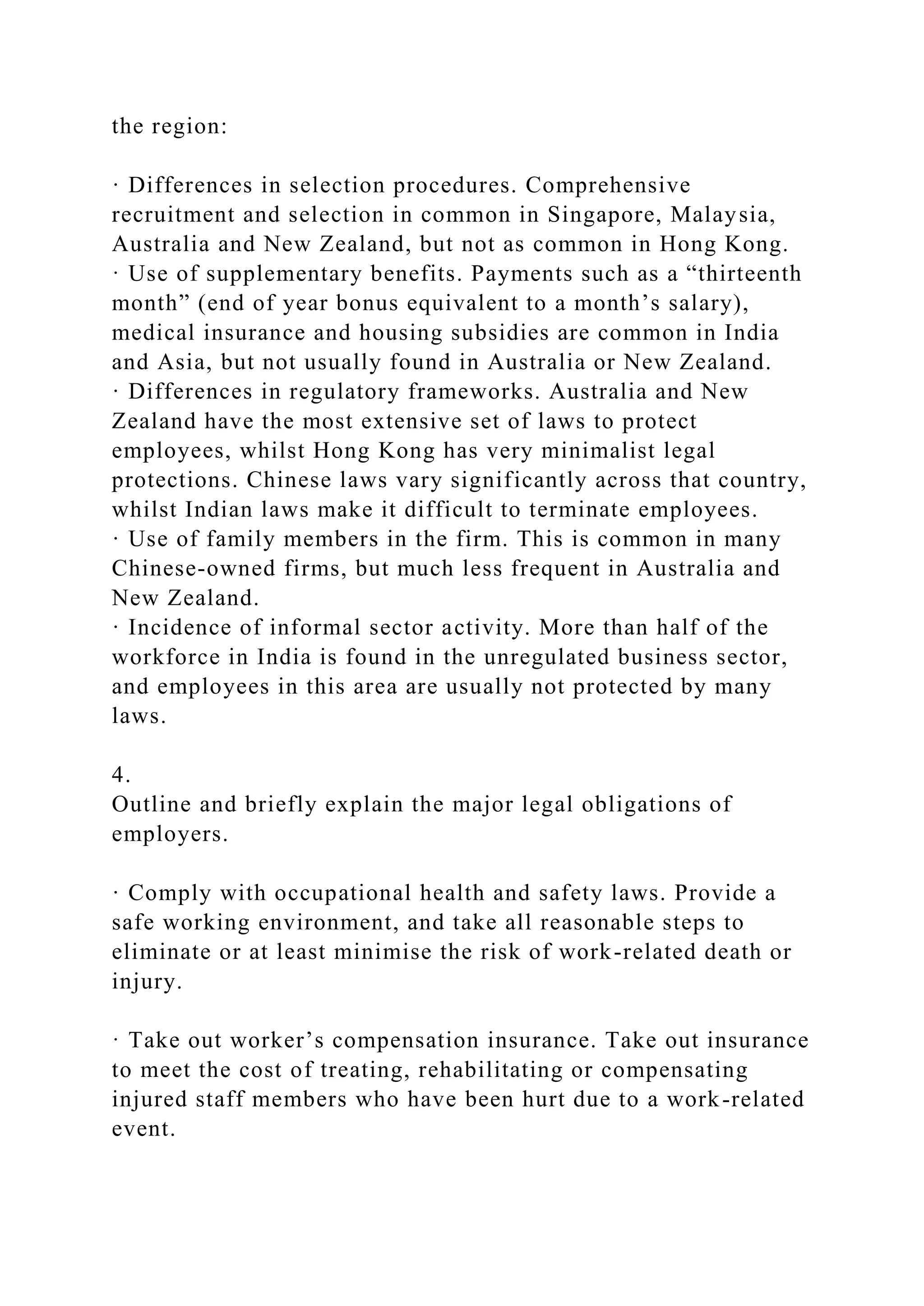 the region:
· Differences in selection procedures. Comprehensive
recruitment and selection in common in Singapore, Malaysia,
Australia and New Zealand, but not as common in Hong Kong.
· Use of supplementary benefits. Payments such as a “thirteenth
month” (end of year bonus equivalent to a month’s salary),
medical insurance and housing subsidies are common in India
and Asia, but not usually found in Australia or New Zealand.
· Differences in regulatory frameworks. Australia and New
Zealand have the most extensive set of laws to protect
employees, whilst Hong Kong has very minimalist legal
protections. Chinese laws vary significantly across that country,
whilst Indian laws make it difficult to terminate employees.
· Use of family members in the firm. This is common in many
Chinese-owned firms, but much less frequent in Australia and
New Zealand.
· Incidence of informal sector activity. More than half of the
workforce in India is found in the unregulated business sector,
and employees in this area are usually not protected by many
laws.
4.
Outline and briefly explain the major legal obligations of
employers.
· Comply with occupational health and safety laws. Provide a
safe working environment, and take all reasonable steps to
eliminate or at least minimise the risk of work-related death or
injury.
· Take out worker’s compensation insurance. Take out insurance
to meet the cost of treating, rehabilitating or compensating
injured staff members who have been hurt due to a work-related
event.
 