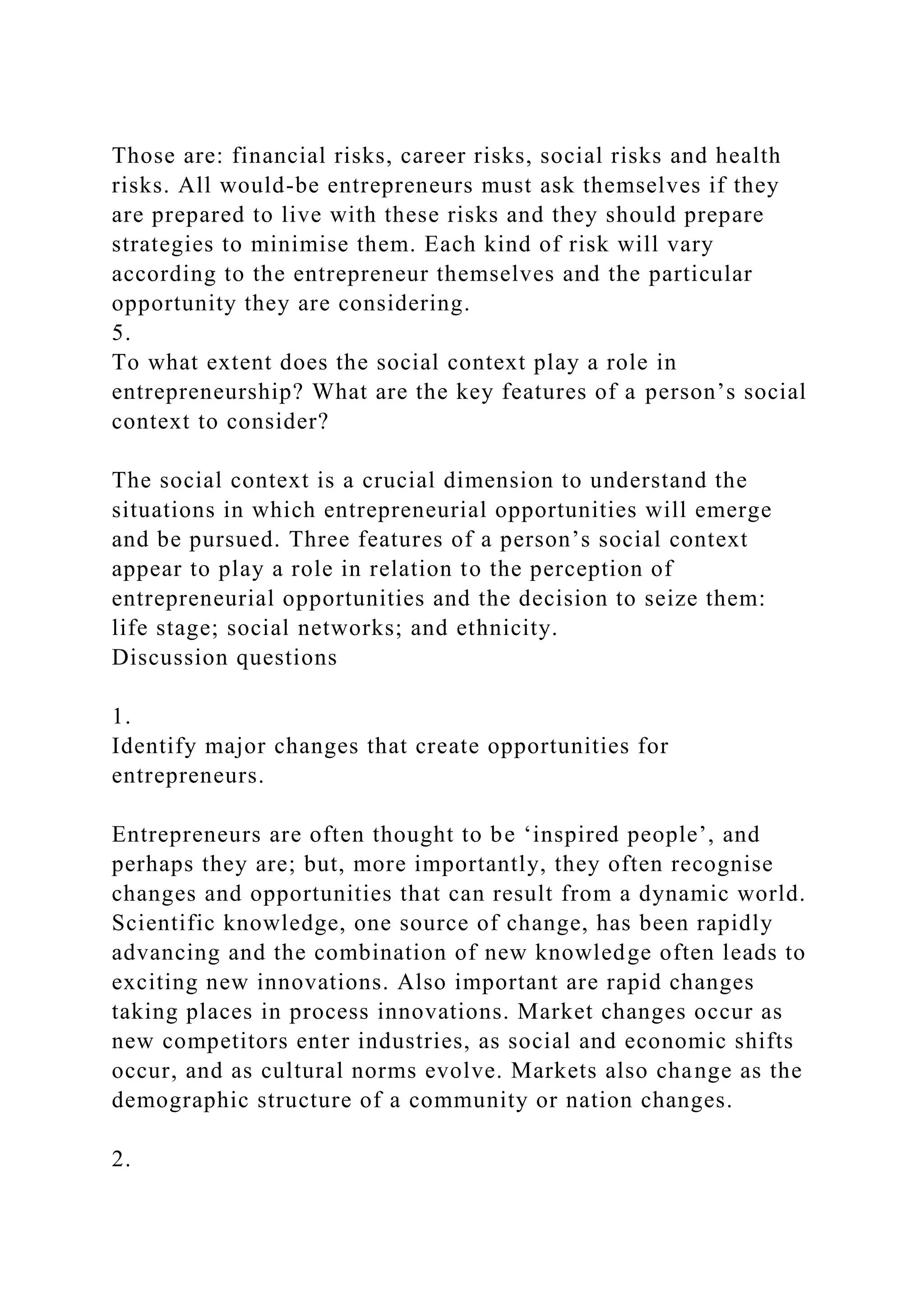 Those are: financial risks, career risks, social risks and health
risks. All would-be entrepreneurs must ask themselves if they
are prepared to live with these risks and they should prepare
strategies to minimise them. Each kind of risk will vary
according to the entrepreneur themselves and the particular
opportunity they are considering.
5.
To what extent does the social context play a role in
entrepreneurship? What are the key features of a person’s social
context to consider?
The social context is a crucial dimension to understand the
situations in which entrepreneurial opportunities will emerge
and be pursued. Three features of a person’s social context
appear to play a role in relation to the perception of
entrepreneurial opportunities and the decision to seize them:
life stage; social networks; and ethnicity.
Discussion questions
1.
Identify major changes that create opportunities for
entrepreneurs.
Entrepreneurs are often thought to be ‘inspired people’, and
perhaps they are; but, more importantly, they often recognise
changes and opportunities that can result from a dynamic world.
Scientific knowledge, one source of change, has been rapidly
advancing and the combination of new knowledge often leads to
exciting new innovations. Also important are rapid changes
taking places in process innovations. Market changes occur as
new competitors enter industries, as social and economic shifts
occur, and as cultural norms evolve. Markets also change as the
demographic structure of a community or nation changes.
2.
 