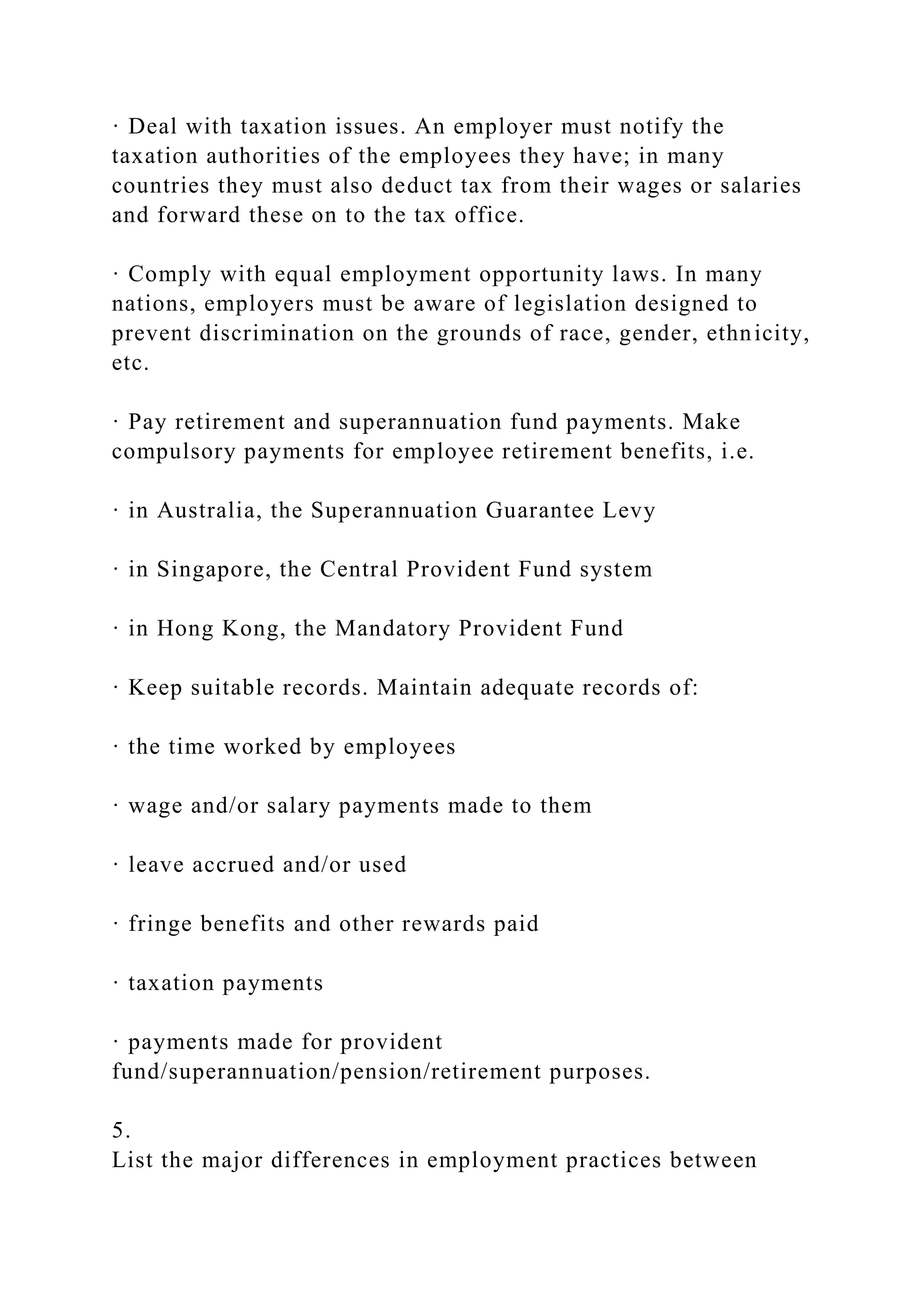· Deal with taxation issues. An employer must notify the
taxation authorities of the employees they have; in many
countries they must also deduct tax from their wages or salaries
and forward these on to the tax office.
· Comply with equal employment opportunity laws. In many
nations, employers must be aware of legislation designed to
prevent discrimination on the grounds of race, gender, ethnicity,
etc.
· Pay retirement and superannuation fund payments. Make
compulsory payments for employee retirement benefits, i.e.
· in Australia, the Superannuation Guarantee Levy
· in Singapore, the Central Provident Fund system
· in Hong Kong, the Mandatory Provident Fund
· Keep suitable records. Maintain adequate records of:
· the time worked by employees
· wage and/or salary payments made to them
· leave accrued and/or used
· fringe benefits and other rewards paid
· taxation payments
· payments made for provident
fund/superannuation/pension/retirement purposes.
5.
List the major differences in employment practices between
 