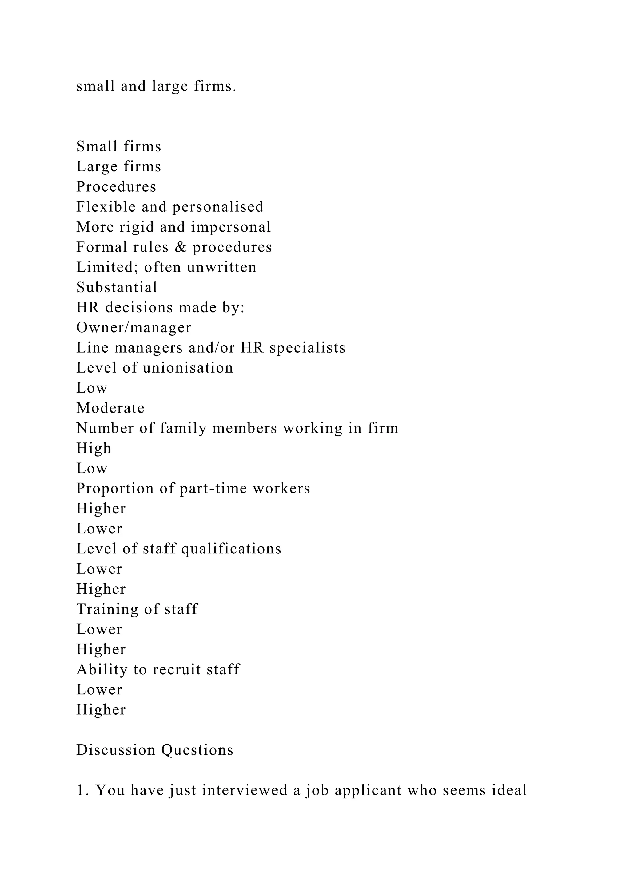 small and large firms.
Small firms
Large firms
Procedures
Flexible and personalised
More rigid and impersonal
Formal rules & procedures
Limited; often unwritten
Substantial
HR decisions made by:
Owner/manager
Line managers and/or HR specialists
Level of unionisation
Low
Moderate
Number of family members working in firm
High
Low
Proportion of part-time workers
Higher
Lower
Level of staff qualifications
Lower
Higher
Training of staff
Lower
Higher
Ability to recruit staff
Lower
Higher
Discussion Questions
1. You have just interviewed a job applicant who seems ideal
 