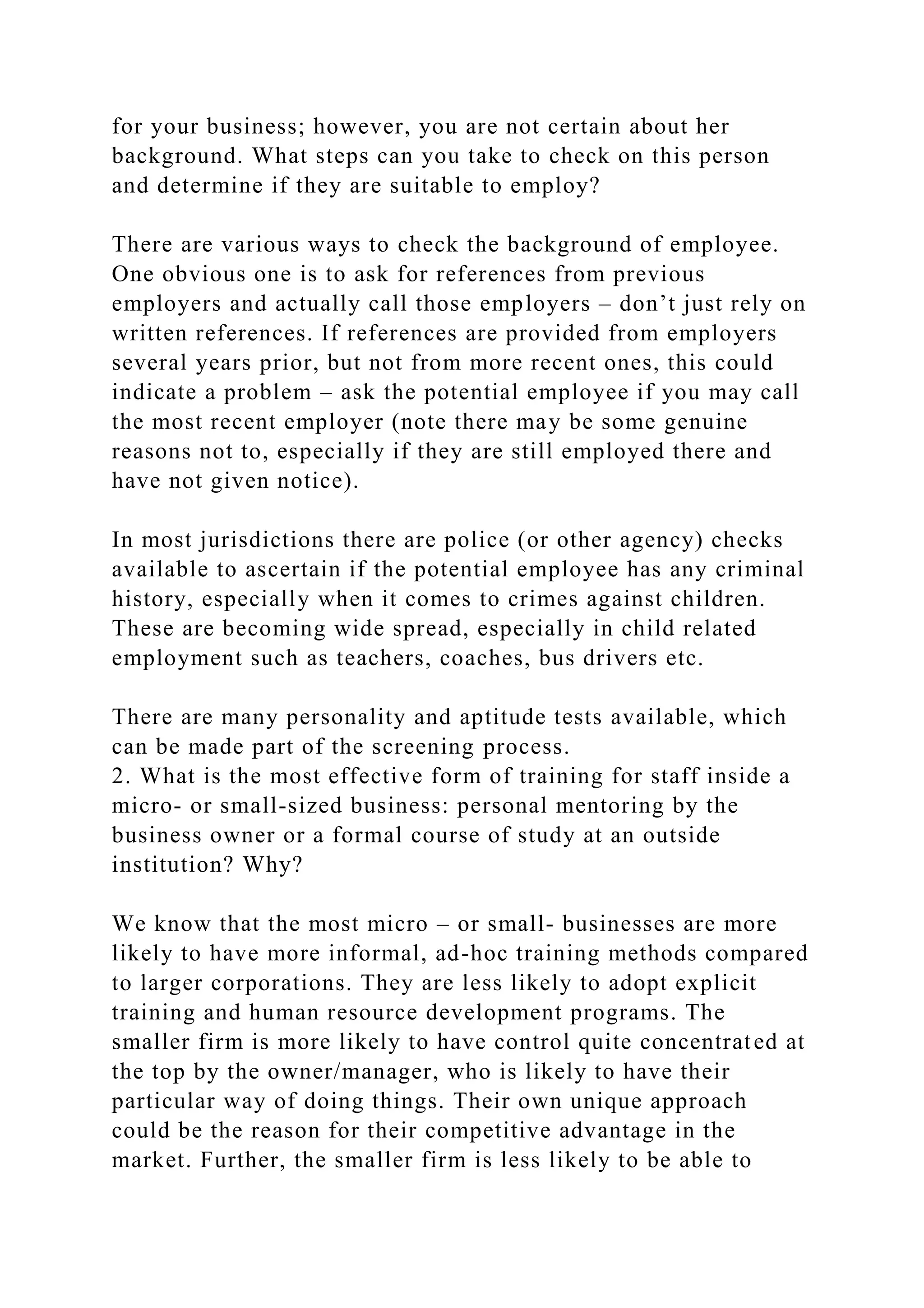 for your business; however, you are not certain about her
background. What steps can you take to check on this person
and determine if they are suitable to employ?
There are various ways to check the background of employee.
One obvious one is to ask for references from previous
employers and actually call those employers – don’t just rely on
written references. If references are provided from employers
several years prior, but not from more recent ones, this could
indicate a problem – ask the potential employee if you may call
the most recent employer (note there may be some genuine
reasons not to, especially if they are still employed there and
have not given notice).
In most jurisdictions there are police (or other agency) checks
available to ascertain if the potential employee has any criminal
history, especially when it comes to crimes against children.
These are becoming wide spread, especially in child related
employment such as teachers, coaches, bus drivers etc.
There are many personality and aptitude tests available, which
can be made part of the screening process.
2. What is the most effective form of training for staff inside a
micro- or small-sized business: personal mentoring by the
business owner or a formal course of study at an outside
institution? Why?
We know that the most micro – or small- businesses are more
likely to have more informal, ad-hoc training methods compared
to larger corporations. They are less likely to adopt explicit
training and human resource development programs. The
smaller firm is more likely to have control quite concentrated at
the top by the owner/manager, who is likely to have their
particular way of doing things. Their own unique approach
could be the reason for their competitive advantage in the
market. Further, the smaller firm is less likely to be able to
 