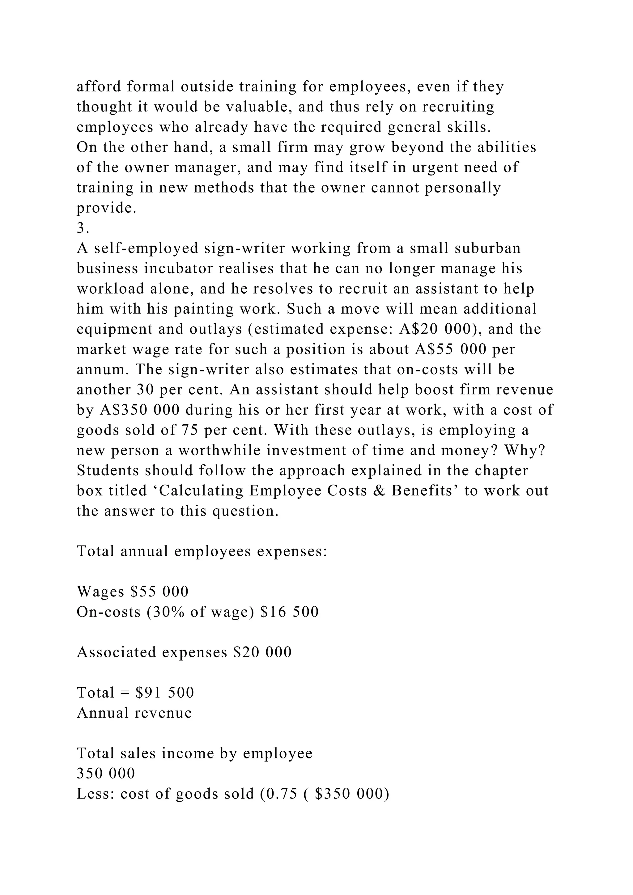 afford formal outside training for employees, even if they
thought it would be valuable, and thus rely on recruiting
employees who already have the required general skills.
On the other hand, a small firm may grow beyond the abilities
of the owner manager, and may find itself in urgent need of
training in new methods that the owner cannot personally
provide.
3.
A self-employed sign-writer working from a small suburban
business incubator realises that he can no longer manage his
workload alone, and he resolves to recruit an assistant to help
him with his painting work. Such a move will mean additional
equipment and outlays (estimated expense: A$20 000), and the
market wage rate for such a position is about A$55 000 per
annum. The sign-writer also estimates that on-costs will be
another 30 per cent. An assistant should help boost firm revenue
by A$350 000 during his or her first year at work, with a cost of
goods sold of 75 per cent. With these outlays, is employing a
new person a worthwhile investment of time and money? Why?
Students should follow the approach explained in the chapter
box titled ‘Calculating Employee Costs & Benefits’ to work out
the answer to this question.
Total annual employees expenses:
Wages $55 000
On-costs (30% of wage) $16 500
Associated expenses $20 000
Total = $91 500
Annual revenue
Total sales income by employee
350 000
Less: cost of goods sold (0.75 ( $350 000)
 