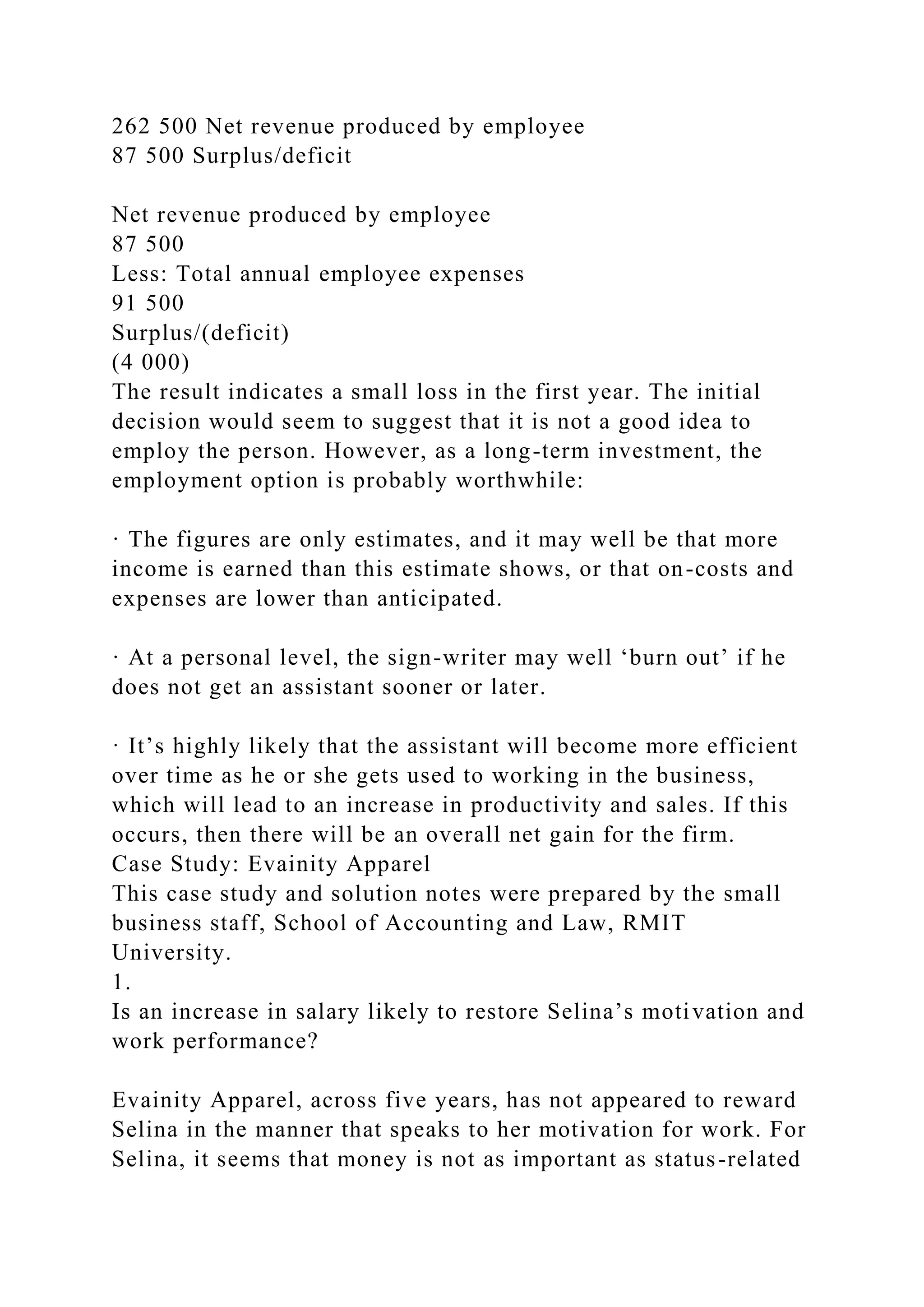 262 500 Net revenue produced by employee
87 500 Surplus/deficit
Net revenue produced by employee
87 500
Less: Total annual employee expenses
91 500
Surplus/(deficit)
(4 000)
The result indicates a small loss in the first year. The initial
decision would seem to suggest that it is not a good idea to
employ the person. However, as a long-term investment, the
employment option is probably worthwhile:
· The figures are only estimates, and it may well be that more
income is earned than this estimate shows, or that on-costs and
expenses are lower than anticipated.
· At a personal level, the sign-writer may well ‘burn out’ if he
does not get an assistant sooner or later.
· It’s highly likely that the assistant will become more efficient
over time as he or she gets used to working in the business,
which will lead to an increase in productivity and sales. If this
occurs, then there will be an overall net gain for the firm.
Case Study: Evainity Apparel
This case study and solution notes were prepared by the small
business staff, School of Accounting and Law, RMIT
University.
1.
Is an increase in salary likely to restore Selina’s motivation and
work performance?
Evainity Apparel, across five years, has not appeared to reward
Selina in the manner that speaks to her motivation for work. For
Selina, it seems that money is not as important as status-related
 