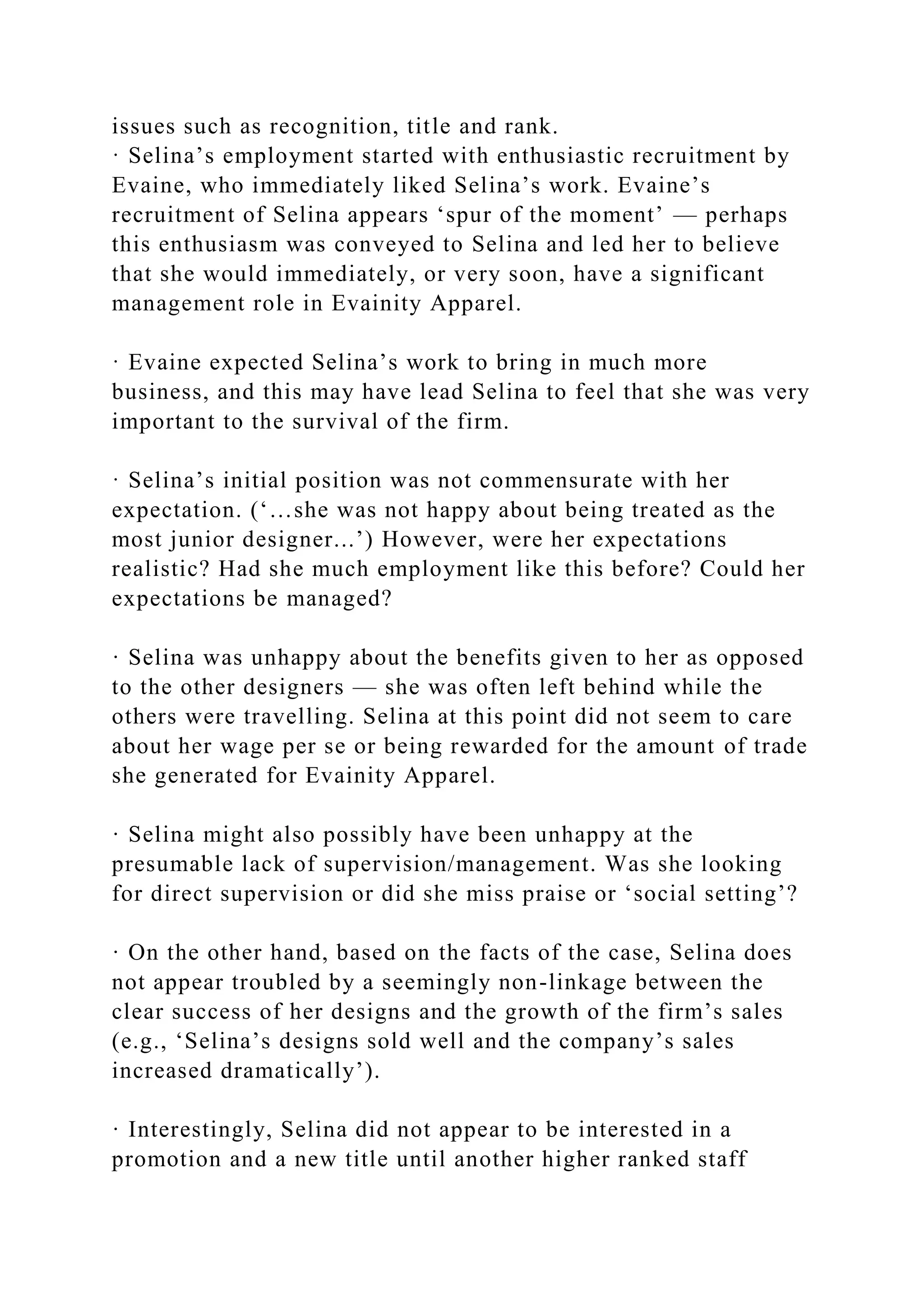 issues such as recognition, title and rank.
· Selina’s employment started with enthusiastic recruitment by
Evaine, who immediately liked Selina’s work. Evaine’s
recruitment of Selina appears ‘spur of the moment’ — perhaps
this enthusiasm was conveyed to Selina and led her to believe
that she would immediately, or very soon, have a significant
management role in Evainity Apparel.
· Evaine expected Selina’s work to bring in much more
business, and this may have lead Selina to feel that she was very
important to the survival of the firm.
· Selina’s initial position was not commensurate with her
expectation. (‘…she was not happy about being treated as the
most junior designer...’) However, were her expectations
realistic? Had she much employment like this before? Could her
expectations be managed?
· Selina was unhappy about the benefits given to her as opposed
to the other designers — she was often left behind while the
others were travelling. Selina at this point did not seem to care
about her wage per se or being rewarded for the amount of trade
she generated for Evainity Apparel.
· Selina might also possibly have been unhappy at the
presumable lack of supervision/management. Was she looking
for direct supervision or did she miss praise or ‘social setting’?
· On the other hand, based on the facts of the case, Selina does
not appear troubled by a seemingly non-linkage between the
clear success of her designs and the growth of the firm’s sales
(e.g., ‘Selina’s designs sold well and the company’s sales
increased dramatically’).
· Interestingly, Selina did not appear to be interested in a
promotion and a new title until another higher ranked staff
 