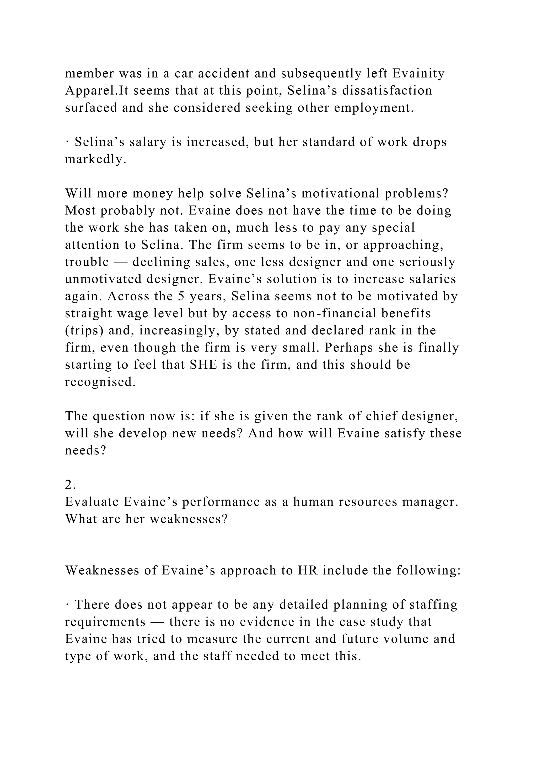member was in a car accident and subsequently left Evainity
Apparel.It seems that at this point, Selina’s dissatisfaction
surfaced and she considered seeking other employment.
· Selina’s salary is increased, but her standard of work drops
markedly.
Will more money help solve Selina’s motivational problems?
Most probably not. Evaine does not have the time to be doing
the work she has taken on, much less to pay any special
attention to Selina. The firm seems to be in, or approaching,
trouble — declining sales, one less designer and one seriously
unmotivated designer. Evaine’s solution is to increase salaries
again. Across the 5 years, Selina seems not to be motivated by
straight wage level but by access to non-financial benefits
(trips) and, increasingly, by stated and declared rank in the
firm, even though the firm is very small. Perhaps she is finally
starting to feel that SHE is the firm, and this should be
recognised.
The question now is: if she is given the rank of chief designer,
will she develop new needs? And how will Evaine satisfy these
needs?
2.
Evaluate Evaine’s performance as a human resources manager.
What are her weaknesses?
Weaknesses of Evaine’s approach to HR include the following:
· There does not appear to be any detailed planning of staffing
requirements — there is no evidence in the case study that
Evaine has tried to measure the current and future volume and
type of work, and the staff needed to meet this.
 