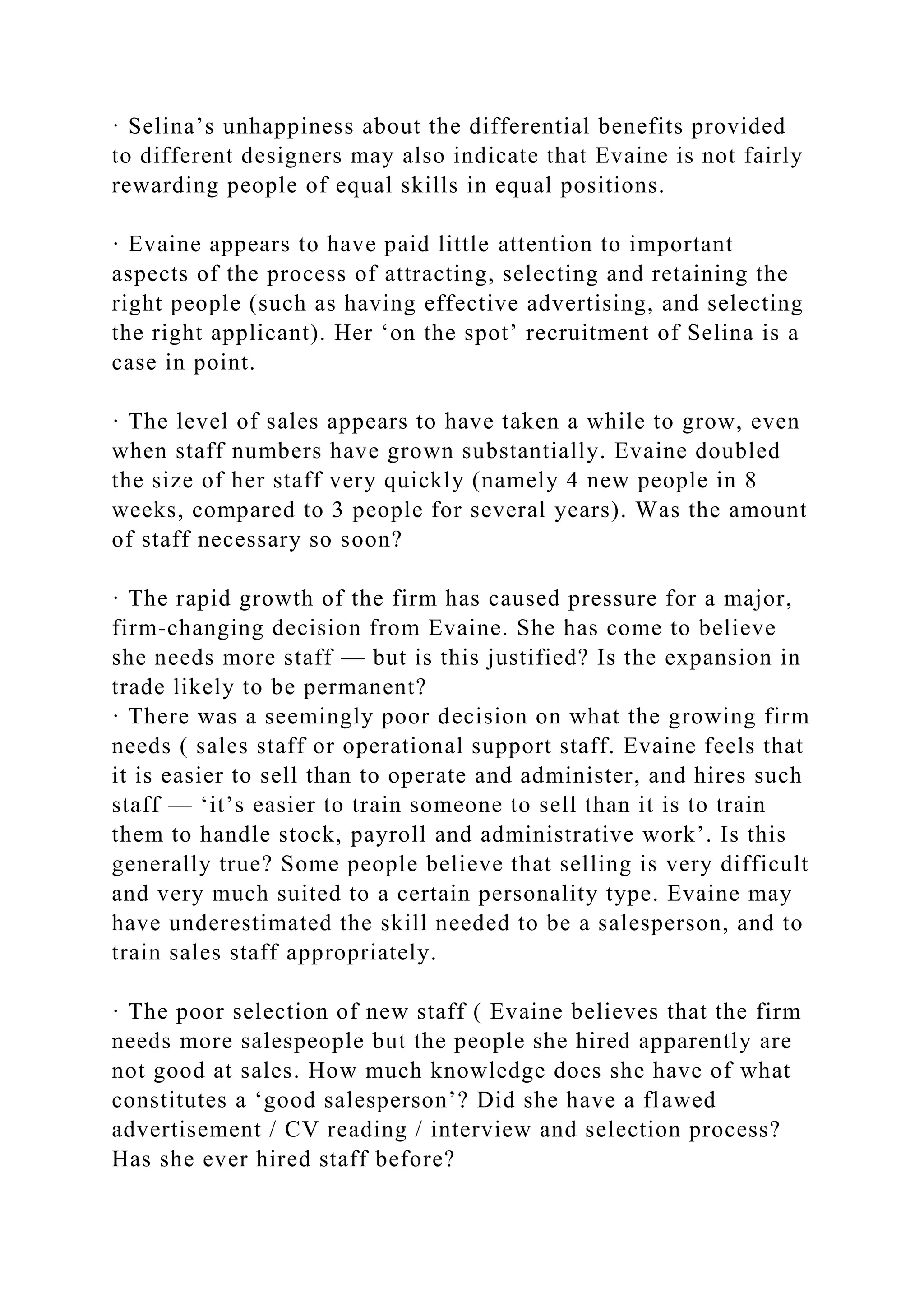 · Selina’s unhappiness about the differential benefits provided
to different designers may also indicate that Evaine is not fairly
rewarding people of equal skills in equal positions.
· Evaine appears to have paid little attention to important
aspects of the process of attracting, selecting and retaining the
right people (such as having effective advertising, and selecting
the right applicant). Her ‘on the spot’ recruitment of Selina is a
case in point.
· The level of sales appears to have taken a while to grow, even
when staff numbers have grown substantially. Evaine doubled
the size of her staff very quickly (namely 4 new people in 8
weeks, compared to 3 people for several years). Was the amount
of staff necessary so soon?
· The rapid growth of the firm has caused pressure for a major,
firm-changing decision from Evaine. She has come to believe
she needs more staff — but is this justified? Is the expansion in
trade likely to be permanent?
· There was a seemingly poor decision on what the growing firm
needs ( sales staff or operational support staff. Evaine feels that
it is easier to sell than to operate and administer, and hires such
staff — ‘it’s easier to train someone to sell than it is to train
them to handle stock, payroll and administrative work’. Is this
generally true? Some people believe that selling is very difficult
and very much suited to a certain personality type. Evaine may
have underestimated the skill needed to be a salesperson, and to
train sales staff appropriately.
· The poor selection of new staff ( Evaine believes that the firm
needs more salespeople but the people she hired apparently are
not good at sales. How much knowledge does she have of what
constitutes a ‘good salesperson’? Did she have a flawed
advertisement / CV reading / interview and selection process?
Has she ever hired staff before?
 