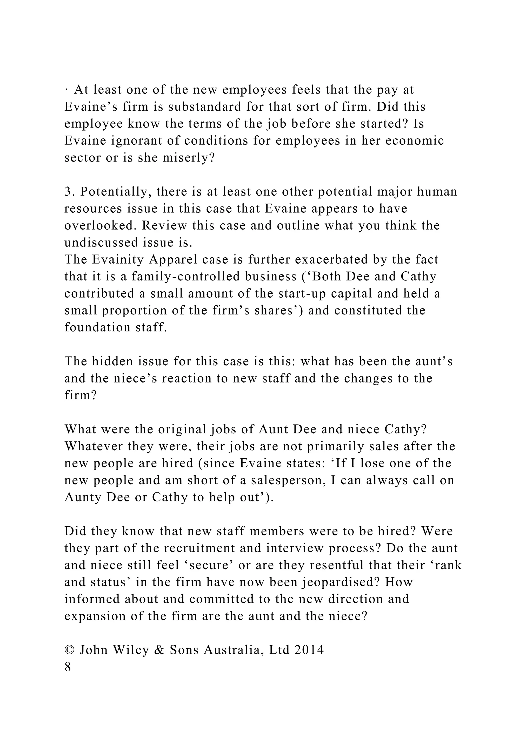 · At least one of the new employees feels that the pay at
Evaine’s firm is substandard for that sort of firm. Did this
employee know the terms of the job before she started? Is
Evaine ignorant of conditions for employees in her economic
sector or is she miserly?
3. Potentially, there is at least one other potential major human
resources issue in this case that Evaine appears to have
overlooked. Review this case and outline what you think the
undiscussed issue is.
The Evainity Apparel case is further exacerbated by the fact
that it is a family-controlled business (‘Both Dee and Cathy
contributed a small amount of the start-up capital and held a
small proportion of the firm’s shares’) and constituted the
foundation staff.
The hidden issue for this case is this: what has been the aunt’s
and the niece’s reaction to new staff and the changes to the
firm?
What were the original jobs of Aunt Dee and niece Cathy?
Whatever they were, their jobs are not primarily sales after the
new people are hired (since Evaine states: ‘If I lose one of the
new people and am short of a salesperson, I can always call on
Aunty Dee or Cathy to help out’).
Did they know that new staff members were to be hired? Were
they part of the recruitment and interview process? Do the aunt
and niece still feel ‘secure’ or are they resentful that their ‘rank
and status’ in the firm have now been jeopardised? How
informed about and committed to the new direction and
expansion of the firm are the aunt and the niece?
© John Wiley & Sons Australia, Ltd 2014
8
 