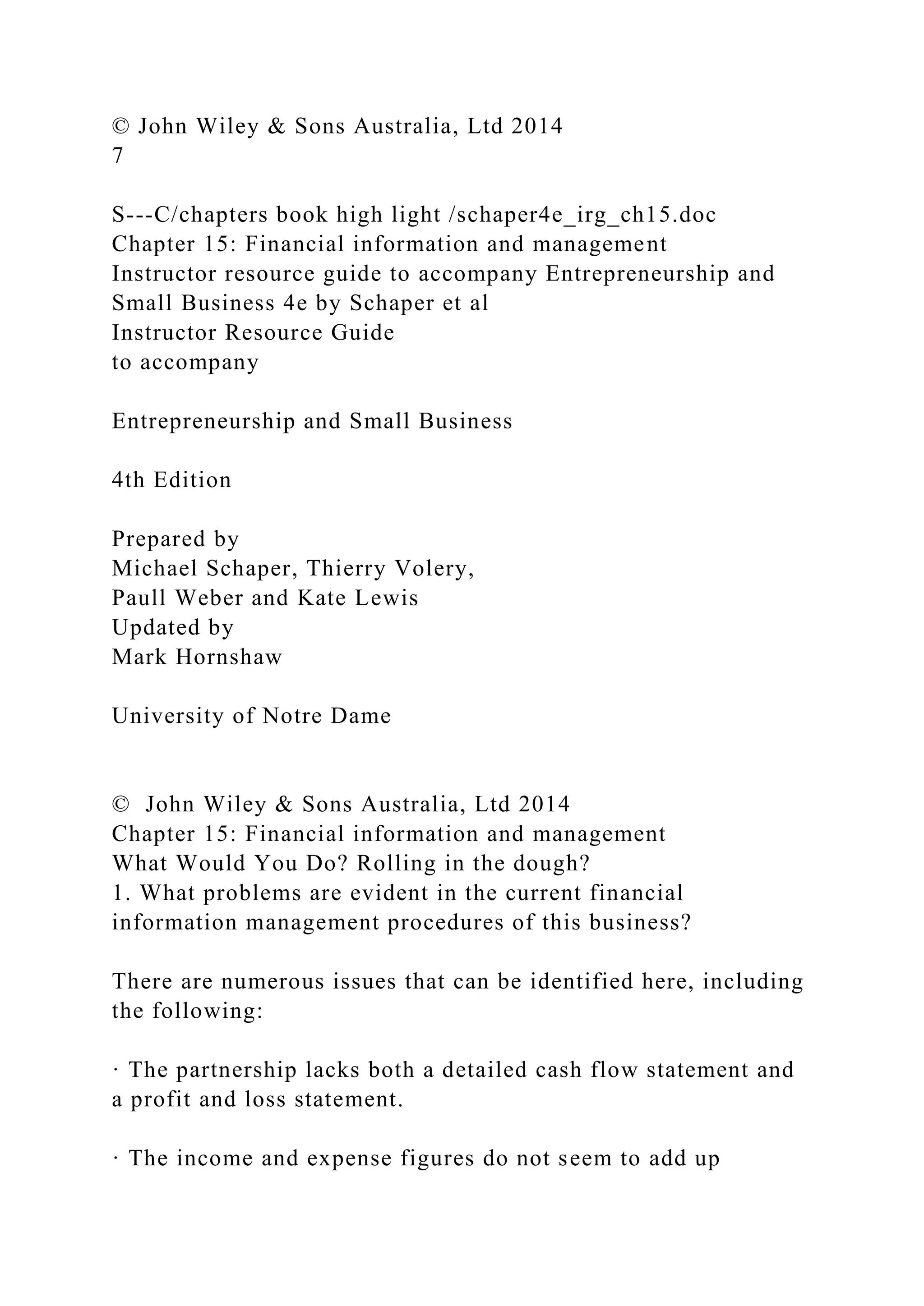 © John Wiley & Sons Australia, Ltd 2014
7
S---C/chapters book high light /schaper4e_irg_ch15.doc
Chapter 15: Financial information and management
Instructor resource guide to accompany Entrepreneurship and
Small Business 4e by Schaper et al
Instructor Resource Guide
to accompany
Entrepreneurship and Small Business
4th Edition
Prepared by
Michael Schaper, Thierry Volery,
Paull Weber and Kate Lewis
Updated by
Mark Hornshaw
University of Notre Dame
© John Wiley & Sons Australia, Ltd 2014
Chapter 15: Financial information and management
What Would You Do? Rolling in the dough?
1. What problems are evident in the current financial
information management procedures of this business?
There are numerous issues that can be identified here, including
the following:
· The partnership lacks both a detailed cash flow statement and
a profit and loss statement.
· The income and expense figures do not seem to add up
 
