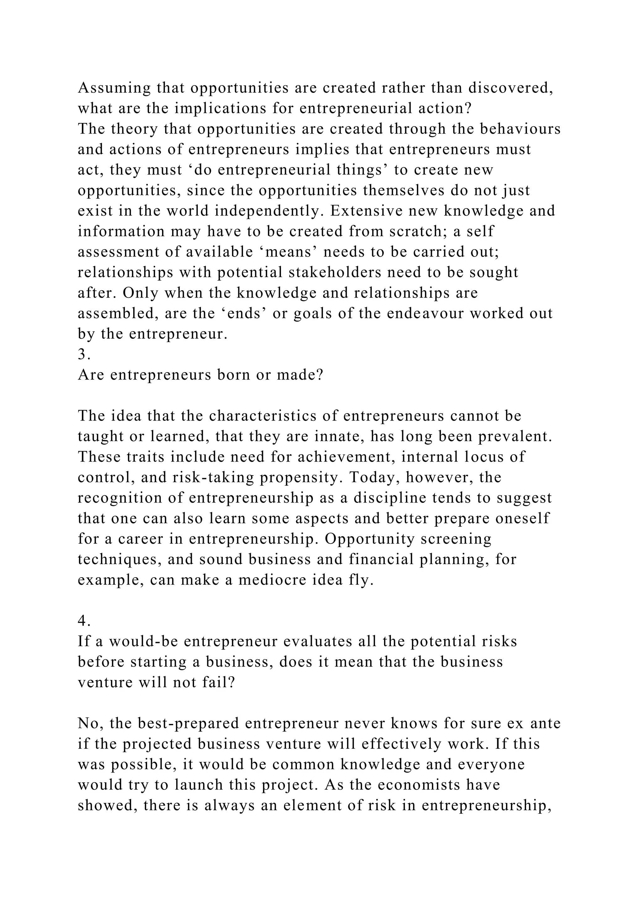 Assuming that opportunities are created rather than discovered,
what are the implications for entrepreneurial action?
The theory that opportunities are created through the behaviours
and actions of entrepreneurs implies that entrepreneurs must
act, they must ‘do entrepreneurial things’ to create new
opportunities, since the opportunities themselves do not just
exist in the world independently. Extensive new knowledge and
information may have to be created from scratch; a self
assessment of available ‘means’ needs to be carried out;
relationships with potential stakeholders need to be sought
after. Only when the knowledge and relationships are
assembled, are the ‘ends’ or goals of the endeavour worked out
by the entrepreneur.
3.
Are entrepreneurs born or made?
The idea that the characteristics of entrepreneurs cannot be
taught or learned, that they are innate, has long been prevalent.
These traits include need for achievement, internal locus of
control, and risk-taking propensity. Today, however, the
recognition of entrepreneurship as a discipline tends to suggest
that one can also learn some aspects and better prepare oneself
for a career in entrepreneurship. Opportunity screening
techniques, and sound business and financial planning, for
example, can make a mediocre idea fly.
4.
If a would-be entrepreneur evaluates all the potential risks
before starting a business, does it mean that the business
venture will not fail?
No, the best-prepared entrepreneur never knows for sure ex ante
if the projected business venture will effectively work. If this
was possible, it would be common knowledge and everyone
would try to launch this project. As the economists have
showed, there is always an element of risk in entrepreneurship,
 