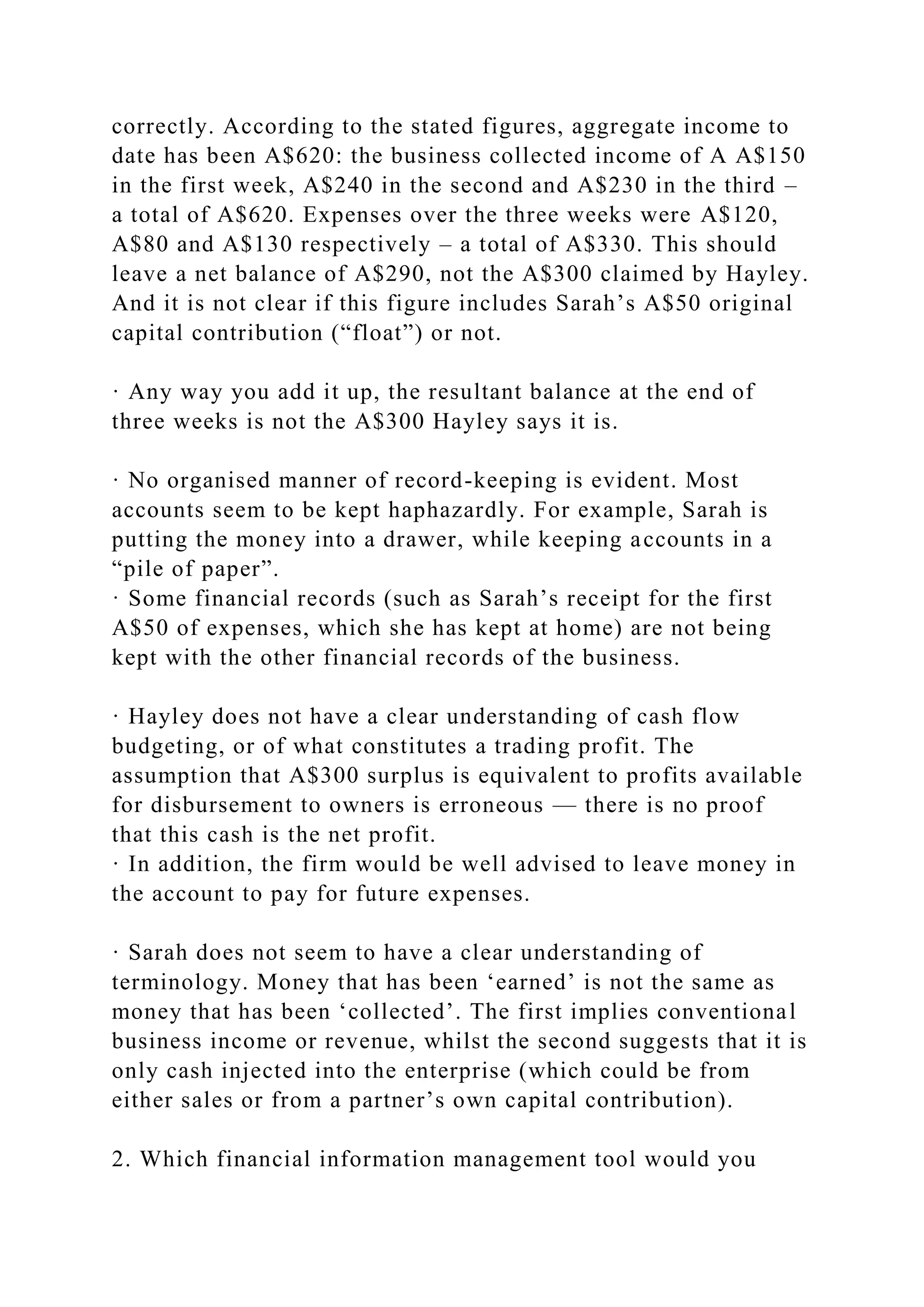 correctly. According to the stated figures, aggregate income to
date has been A$620: the business collected income of A A$150
in the first week, A$240 in the second and A$230 in the third –
a total of A$620. Expenses over the three weeks were A$120,
A$80 and A$130 respectively – a total of A$330. This should
leave a net balance of A$290, not the A$300 claimed by Hayley.
And it is not clear if this figure includes Sarah’s A$50 original
capital contribution (“float”) or not.
· Any way you add it up, the resultant balance at the end of
three weeks is not the A$300 Hayley says it is.
· No organised manner of record-keeping is evident. Most
accounts seem to be kept haphazardly. For example, Sarah is
putting the money into a drawer, while keeping accounts in a
“pile of paper”.
· Some financial records (such as Sarah’s receipt for the first
A$50 of expenses, which she has kept at home) are not being
kept with the other financial records of the business.
· Hayley does not have a clear understanding of cash flow
budgeting, or of what constitutes a trading profit. The
assumption that A$300 surplus is equivalent to profits available
for disbursement to owners is erroneous — there is no proof
that this cash is the net profit.
· In addition, the firm would be well advised to leave money in
the account to pay for future expenses.
· Sarah does not seem to have a clear understanding of
terminology. Money that has been ‘earned’ is not the same as
money that has been ‘collected’. The first implies conventional
business income or revenue, whilst the second suggests that it is
only cash injected into the enterprise (which could be from
either sales or from a partner’s own capital contribution).
2. Which financial information management tool would you
 
