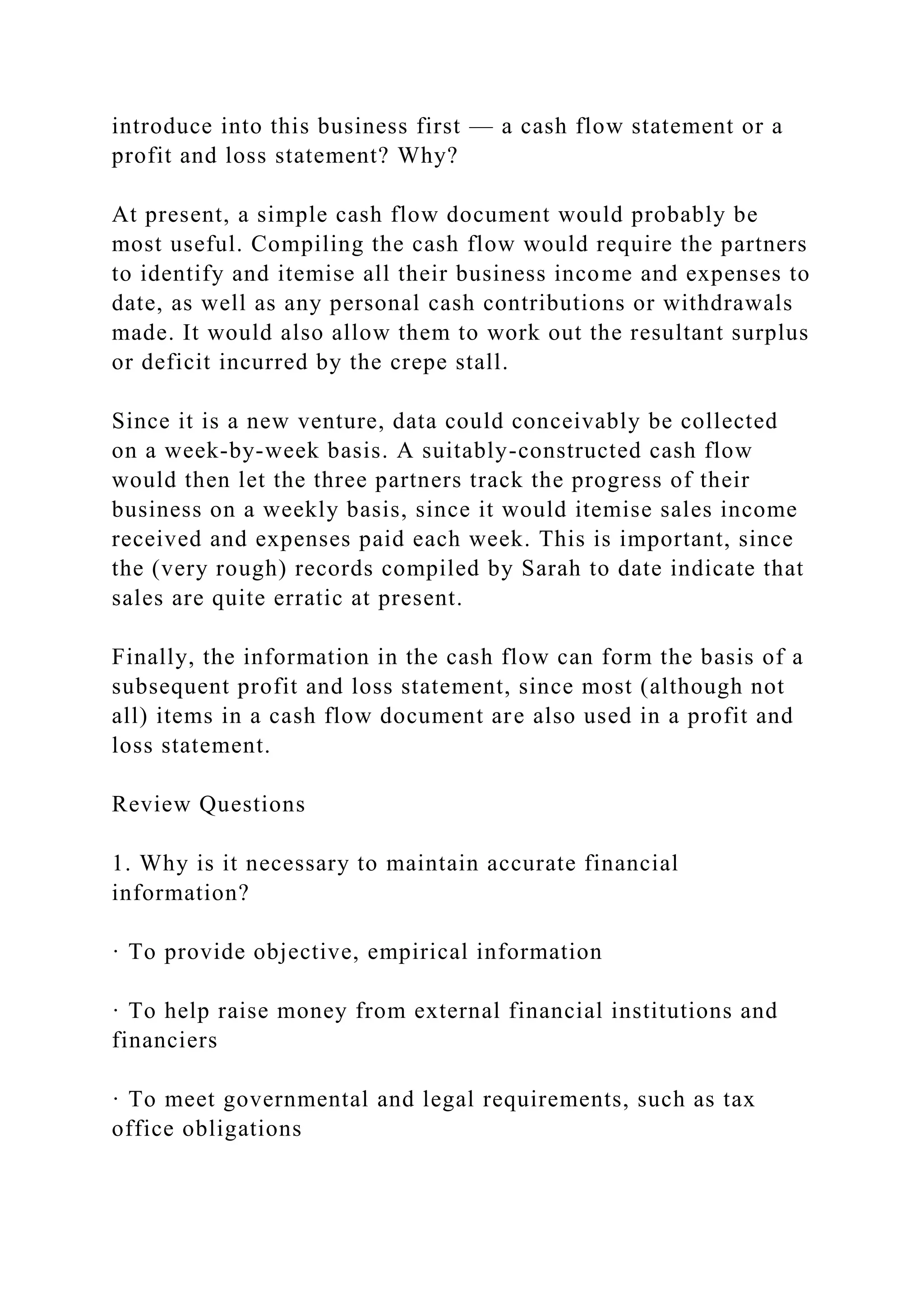 introduce into this business first — a cash flow statement or a
profit and loss statement? Why?
At present, a simple cash flow document would probably be
most useful. Compiling the cash flow would require the partners
to identify and itemise all their business income and expenses to
date, as well as any personal cash contributions or withdrawals
made. It would also allow them to work out the resultant surplus
or deficit incurred by the crepe stall.
Since it is a new venture, data could conceivably be collected
on a week-by-week basis. A suitably-constructed cash flow
would then let the three partners track the progress of their
business on a weekly basis, since it would itemise sales income
received and expenses paid each week. This is important, since
the (very rough) records compiled by Sarah to date indicate that
sales are quite erratic at present.
Finally, the information in the cash flow can form the basis of a
subsequent profit and loss statement, since most (although not
all) items in a cash flow document are also used in a profit and
loss statement.
Review Questions
1. Why is it necessary to maintain accurate financial
information?
· To provide objective, empirical information
· To help raise money from external financial institutions and
financiers
· To meet governmental and legal requirements, such as tax
office obligations
 