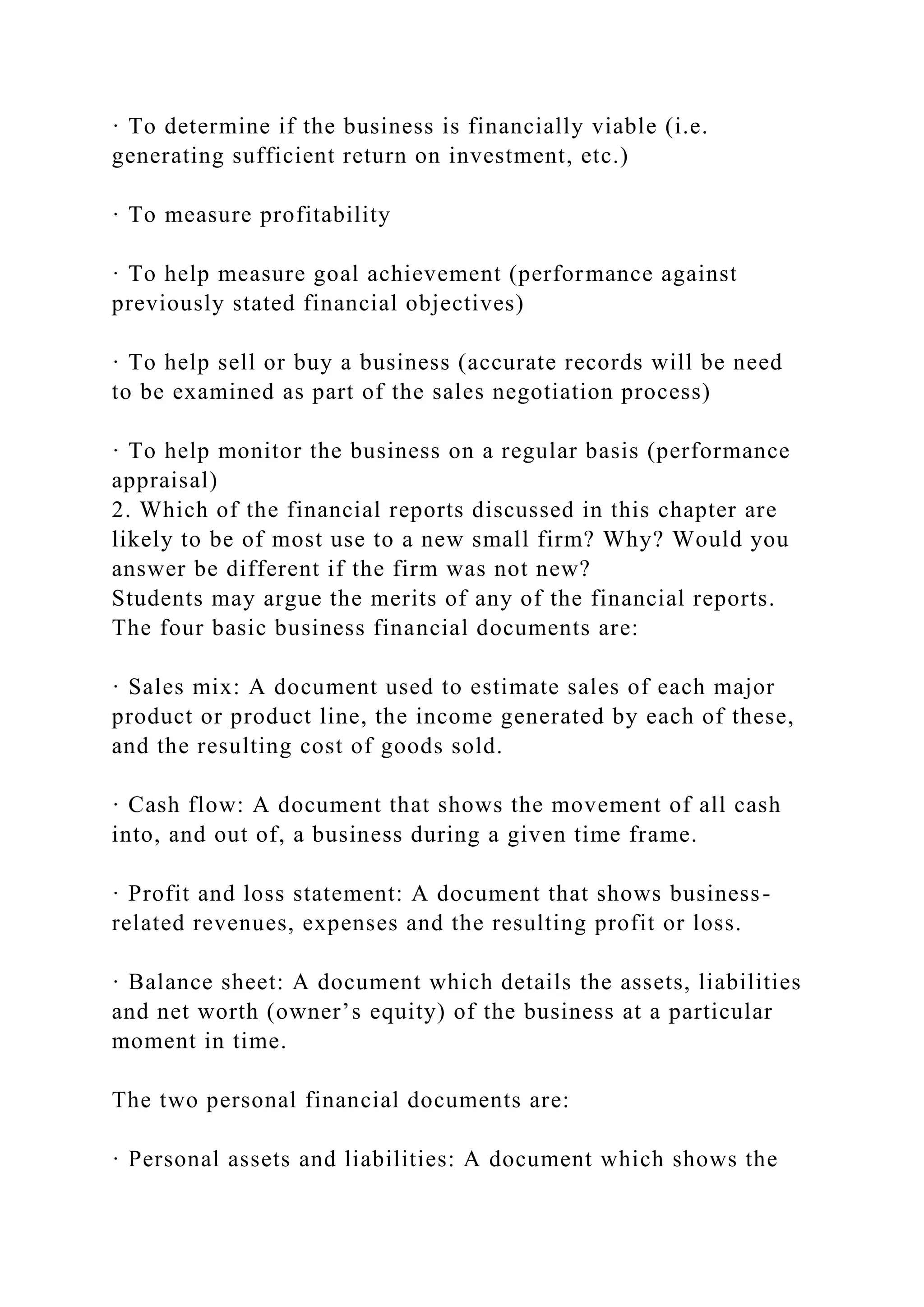 · To determine if the business is financially viable (i.e.
generating sufficient return on investment, etc.)
· To measure profitability
· To help measure goal achievement (performance against
previously stated financial objectives)
· To help sell or buy a business (accurate records will be need
to be examined as part of the sales negotiation process)
· To help monitor the business on a regular basis (performance
appraisal)
2. Which of the financial reports discussed in this chapter are
likely to be of most use to a new small firm? Why? Would you
answer be different if the firm was not new?
Students may argue the merits of any of the financial reports.
The four basic business financial documents are:
· Sales mix: A document used to estimate sales of each major
product or product line, the income generated by each of these,
and the resulting cost of goods sold.
· Cash flow: A document that shows the movement of all cash
into, and out of, a business during a given time frame.
· Profit and loss statement: A document that shows business-
related revenues, expenses and the resulting profit or loss.
· Balance sheet: A document which details the assets, liabilities
and net worth (owner’s equity) of the business at a particular
moment in time.
The two personal financial documents are:
· Personal assets and liabilities: A document which shows the
 