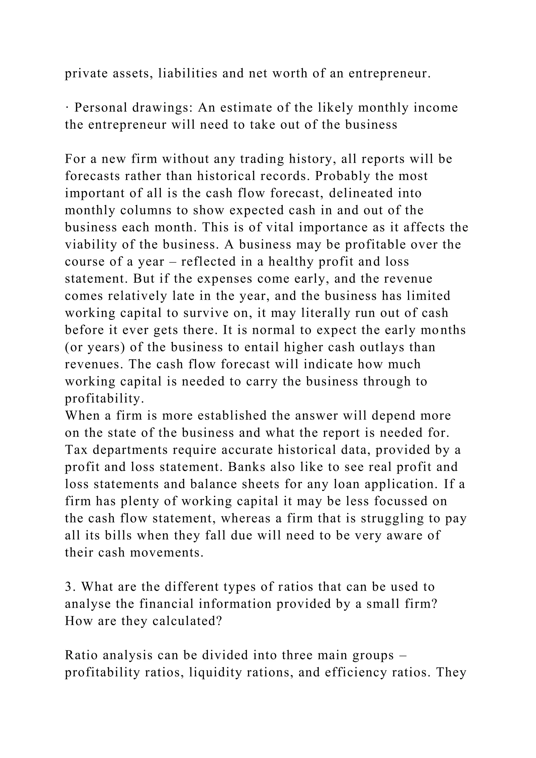 private assets, liabilities and net worth of an entrepreneur.
· Personal drawings: An estimate of the likely monthly income
the entrepreneur will need to take out of the business
For a new firm without any trading history, all reports will be
forecasts rather than historical records. Probably the most
important of all is the cash flow forecast, delineated into
monthly columns to show expected cash in and out of the
business each month. This is of vital importance as it affects the
viability of the business. A business may be profitable over the
course of a year – reflected in a healthy profit and loss
statement. But if the expenses come early, and the revenue
comes relatively late in the year, and the business has limited
working capital to survive on, it may literally run out of cash
before it ever gets there. It is normal to expect the early months
(or years) of the business to entail higher cash outlays than
revenues. The cash flow forecast will indicate how much
working capital is needed to carry the business through to
profitability.
When a firm is more established the answer will depend more
on the state of the business and what the report is needed for.
Tax departments require accurate historical data, provided by a
profit and loss statement. Banks also like to see real profit and
loss statements and balance sheets for any loan application. If a
firm has plenty of working capital it may be less focussed on
the cash flow statement, whereas a firm that is struggling to pay
all its bills when they fall due will need to be very aware of
their cash movements.
3. What are the different types of ratios that can be used to
analyse the financial information provided by a small firm?
How are they calculated?
Ratio analysis can be divided into three main groups –
profitability ratios, liquidity rations, and efficiency ratios. They
 