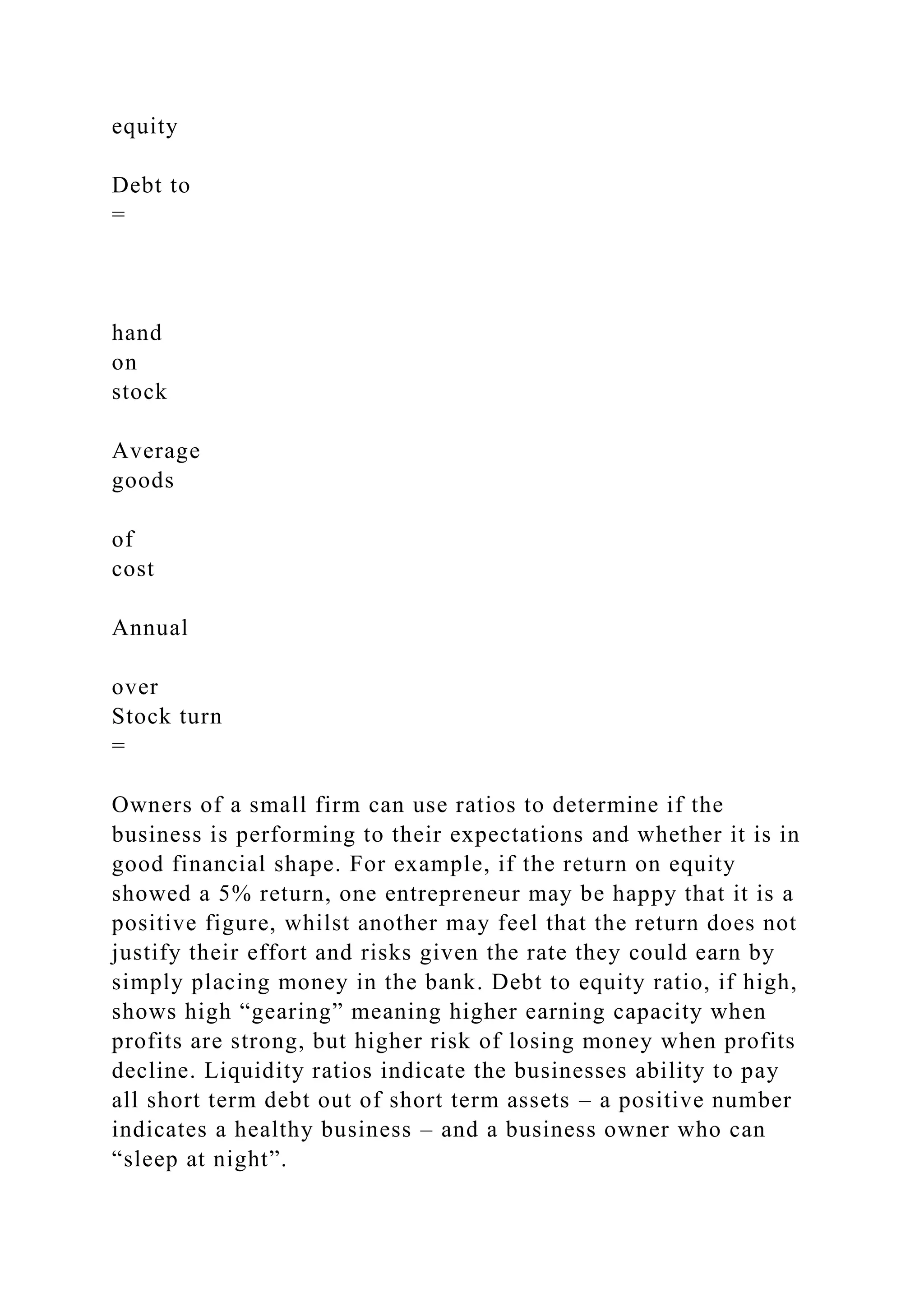 equity
Debt to
=
hand
on
stock
Average
goods
of
cost
Annual
over
Stock turn
=
Owners of a small firm can use ratios to determine if the
business is performing to their expectations and whether it is in
good financial shape. For example, if the return on equity
showed a 5% return, one entrepreneur may be happy that it is a
positive figure, whilst another may feel that the return does not
justify their effort and risks given the rate they could earn by
simply placing money in the bank. Debt to equity ratio, if high,
shows high “gearing” meaning higher earning capacity when
profits are strong, but higher risk of losing money when profits
decline. Liquidity ratios indicate the businesses ability to pay
all short term debt out of short term assets – a positive number
indicates a healthy business – and a business owner who can
“sleep at night”.
 