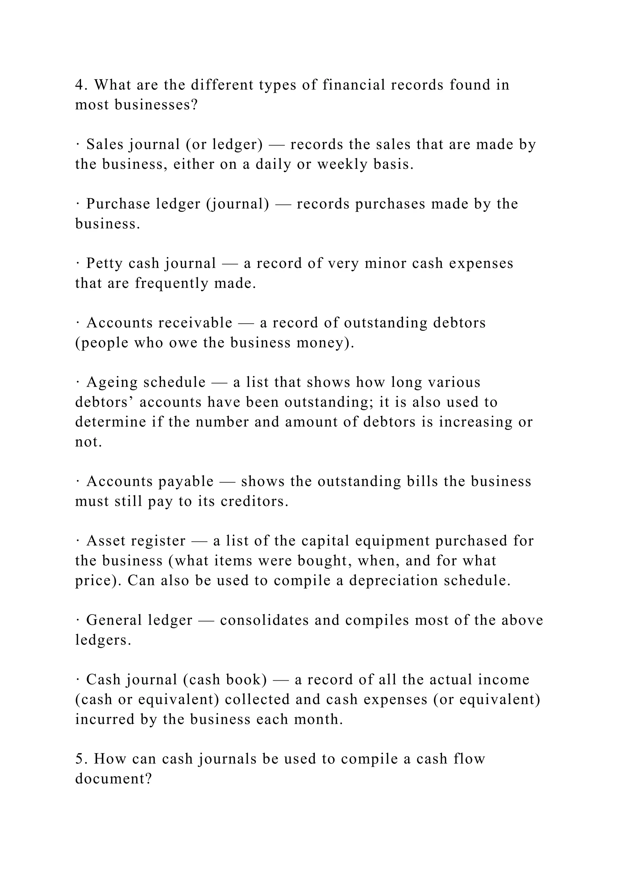 4. What are the different types of financial records found in
most businesses?
· Sales journal (or ledger) — records the sales that are made by
the business, either on a daily or weekly basis.
· Purchase ledger (journal) — records purchases made by the
business.
· Petty cash journal — a record of very minor cash expenses
that are frequently made.
· Accounts receivable — a record of outstanding debtors
(people who owe the business money).
· Ageing schedule — a list that shows how long various
debtors’ accounts have been outstanding; it is also used to
determine if the number and amount of debtors is increasing or
not.
· Accounts payable — shows the outstanding bills the business
must still pay to its creditors.
· Asset register — a list of the capital equipment purchased for
the business (what items were bought, when, and for what
price). Can also be used to compile a depreciation schedule.
· General ledger — consolidates and compiles most of the above
ledgers.
· Cash journal (cash book) — a record of all the actual income
(cash or equivalent) collected and cash expenses (or equivalent)
incurred by the business each month.
5. How can cash journals be used to compile a cash flow
document?
 