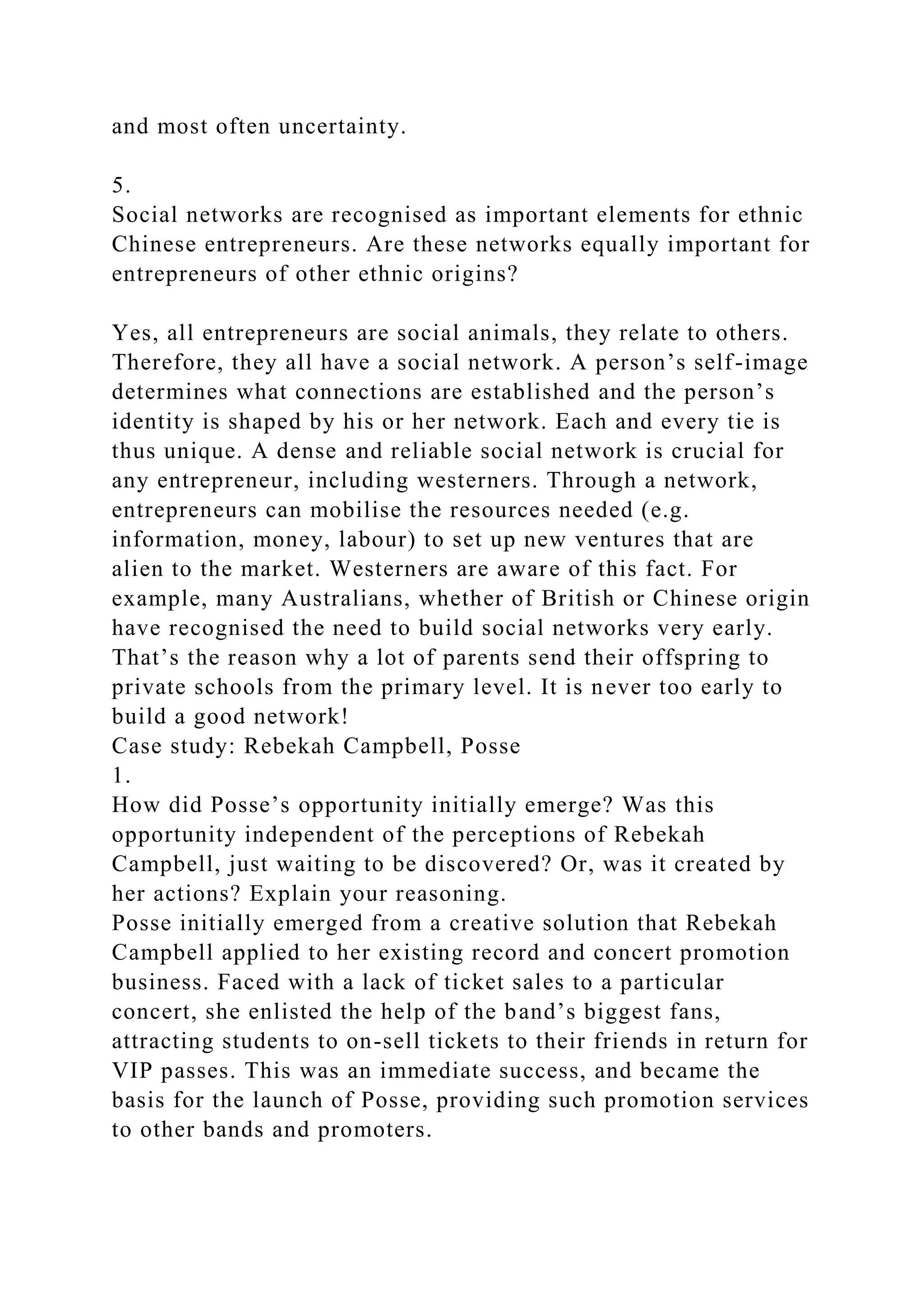 and most often uncertainty.
5.
Social networks are recognised as important elements for ethnic
Chinese entrepreneurs. Are these networks equally important for
entrepreneurs of other ethnic origins?
Yes, all entrepreneurs are social animals, they relate to others.
Therefore, they all have a social network. A person’s self-image
determines what connections are established and the person’s
identity is shaped by his or her network. Each and every tie is
thus unique. A dense and reliable social network is crucial for
any entrepreneur, including westerners. Through a network,
entrepreneurs can mobilise the resources needed (e.g.
information, money, labour) to set up new ventures that are
alien to the market. Westerners are aware of this fact. For
example, many Australians, whether of British or Chinese origin
have recognised the need to build social networks very early.
That’s the reason why a lot of parents send their offspring to
private schools from the primary level. It is never too early to
build a good network!
Case study: Rebekah Campbell, Posse
1.
How did Posse’s opportunity initially emerge? Was this
opportunity independent of the perceptions of Rebekah
Campbell, just waiting to be discovered? Or, was it created by
her actions? Explain your reasoning.
Posse initially emerged from a creative solution that Rebekah
Campbell applied to her existing record and concert promotion
business. Faced with a lack of ticket sales to a particular
concert, she enlisted the help of the band’s biggest fans,
attracting students to on-sell tickets to their friends in return for
VIP passes. This was an immediate success, and became the
basis for the launch of Posse, providing such promotion services
to other bands and promoters.
 