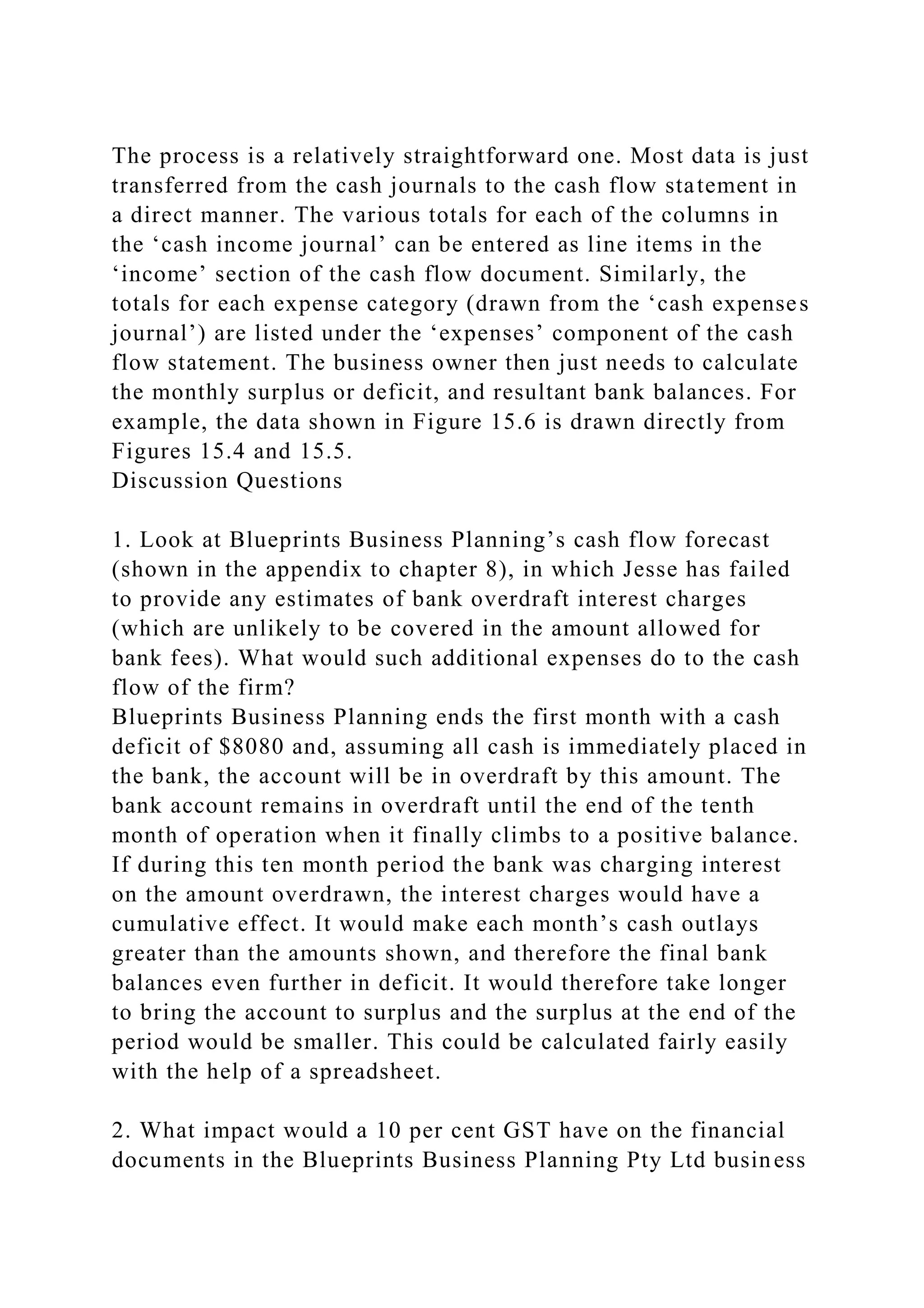 The process is a relatively straightforward one. Most data is just
transferred from the cash journals to the cash flow statement in
a direct manner. The various totals for each of the columns in
the ‘cash income journal’ can be entered as line items in the
‘income’ section of the cash flow document. Similarly, the
totals for each expense category (drawn from the ‘cash expenses
journal’) are listed under the ‘expenses’ component of the cash
flow statement. The business owner then just needs to calculate
the monthly surplus or deficit, and resultant bank balances. For
example, the data shown in Figure 15.6 is drawn directly from
Figures 15.4 and 15.5.
Discussion Questions
1. Look at Blueprints Business Planning’s cash flow forecast
(shown in the appendix to chapter 8), in which Jesse has failed
to provide any estimates of bank overdraft interest charges
(which are unlikely to be covered in the amount allowed for
bank fees). What would such additional expenses do to the cash
flow of the firm?
Blueprints Business Planning ends the first month with a cash
deficit of $8080 and, assuming all cash is immediately placed in
the bank, the account will be in overdraft by this amount. The
bank account remains in overdraft until the end of the tenth
month of operation when it finally climbs to a positive balance.
If during this ten month period the bank was charging interest
on the amount overdrawn, the interest charges would have a
cumulative effect. It would make each month’s cash outlays
greater than the amounts shown, and therefore the final bank
balances even further in deficit. It would therefore take longer
to bring the account to surplus and the surplus at the end of the
period would be smaller. This could be calculated fairly easily
with the help of a spreadsheet.
2. What impact would a 10 per cent GST have on the financial
documents in the Blueprints Business Planning Pty Ltd business
 
