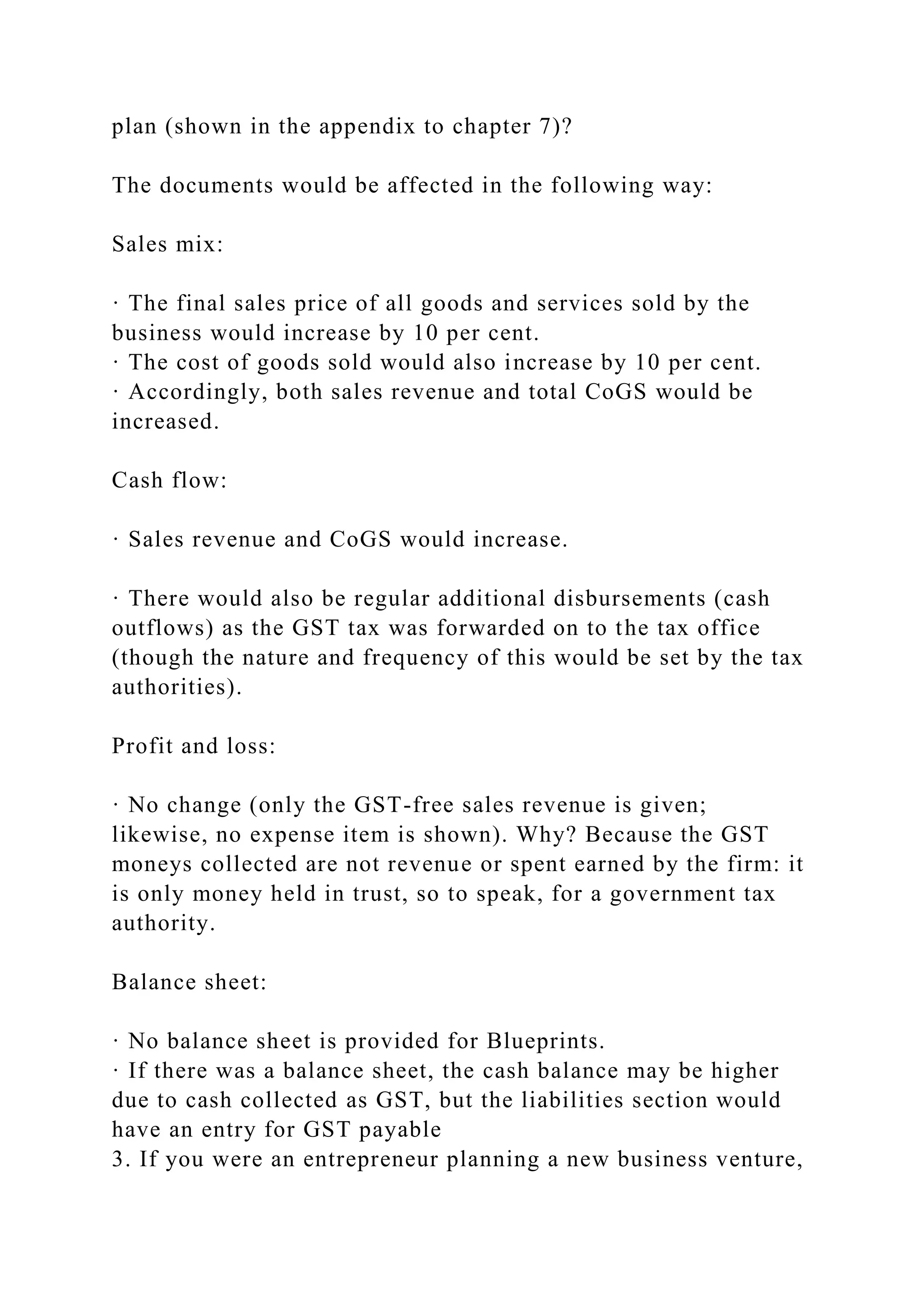 plan (shown in the appendix to chapter 7)?
The documents would be affected in the following way:
Sales mix:
· The final sales price of all goods and services sold by the
business would increase by 10 per cent.
· The cost of goods sold would also increase by 10 per cent.
· Accordingly, both sales revenue and total CoGS would be
increased.
Cash flow:
· Sales revenue and CoGS would increase.
· There would also be regular additional disbursements (cash
outflows) as the GST tax was forwarded on to the tax office
(though the nature and frequency of this would be set by the tax
authorities).
Profit and loss:
· No change (only the GST-free sales revenue is given;
likewise, no expense item is shown). Why? Because the GST
moneys collected are not revenue or spent earned by the firm: it
is only money held in trust, so to speak, for a government tax
authority.
Balance sheet:
· No balance sheet is provided for Blueprints.
· If there was a balance sheet, the cash balance may be higher
due to cash collected as GST, but the liabilities section would
have an entry for GST payable
3. If you were an entrepreneur planning a new business venture,
 
