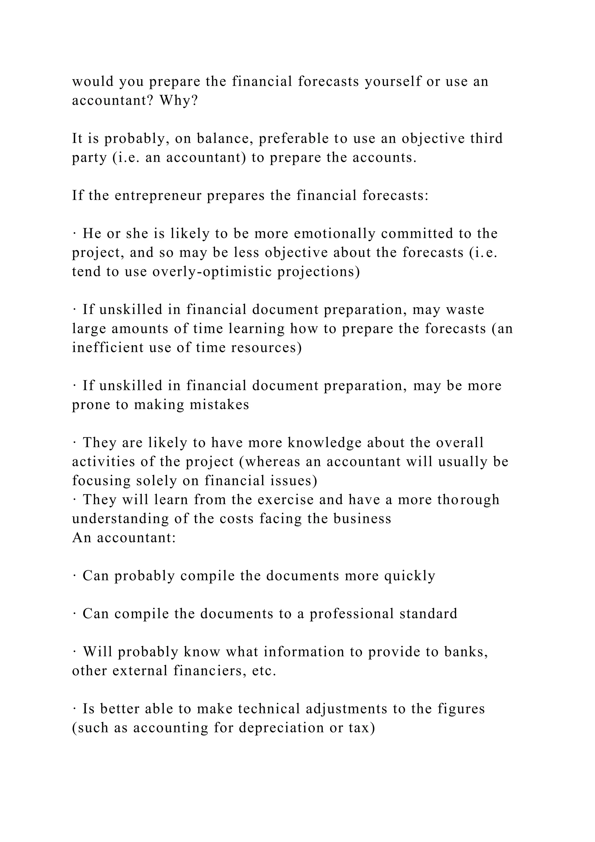 would you prepare the financial forecasts yourself or use an
accountant? Why?
It is probably, on balance, preferable to use an objective third
party (i.e. an accountant) to prepare the accounts.
If the entrepreneur prepares the financial forecasts:
· He or she is likely to be more emotionally committed to the
project, and so may be less objective about the forecasts (i.e.
tend to use overly-optimistic projections)
· If unskilled in financial document preparation, may waste
large amounts of time learning how to prepare the forecasts (an
inefficient use of time resources)
· If unskilled in financial document preparation, may be more
prone to making mistakes
· They are likely to have more knowledge about the overall
activities of the project (whereas an accountant will usually be
focusing solely on financial issues)
· They will learn from the exercise and have a more thorough
understanding of the costs facing the business
An accountant:
· Can probably compile the documents more quickly
· Can compile the documents to a professional standard
· Will probably know what information to provide to banks,
other external financiers, etc.
· Is better able to make technical adjustments to the figures
(such as accounting for depreciation or tax)
 