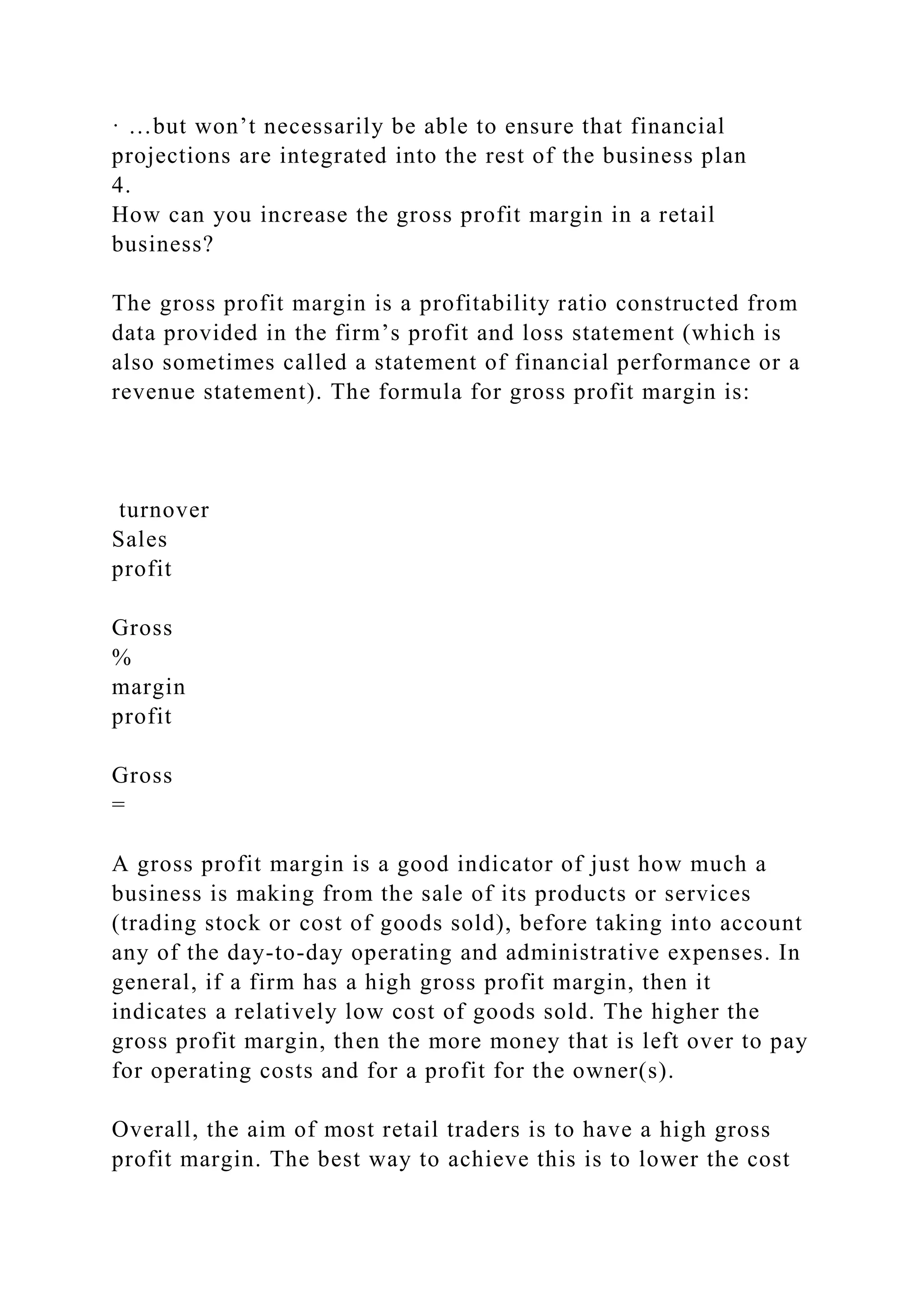 · …but won’t necessarily be able to ensure that financial
projections are integrated into the rest of the business plan
4.
How can you increase the gross profit margin in a retail
business?
The gross profit margin is a profitability ratio constructed from
data provided in the firm’s profit and loss statement (which is
also sometimes called a statement of financial performance or a
revenue statement). The formula for gross profit margin is:
turnover
Sales
profit
Gross
%
margin
profit
Gross
=
A gross profit margin is a good indicator of just how much a
business is making from the sale of its products or services
(trading stock or cost of goods sold), before taking into account
any of the day-to-day operating and administrative expenses. In
general, if a firm has a high gross profit margin, then it
indicates a relatively low cost of goods sold. The higher the
gross profit margin, then the more money that is left over to pay
for operating costs and for a profit for the owner(s).
Overall, the aim of most retail traders is to have a high gross
profit margin. The best way to achieve this is to lower the cost
 