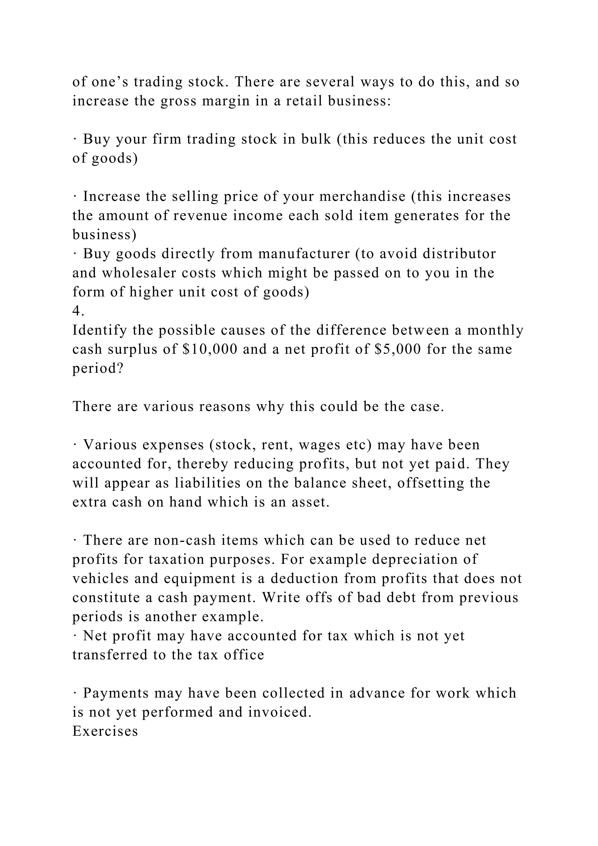of one’s trading stock. There are several ways to do this, and so
increase the gross margin in a retail business:
· Buy your firm trading stock in bulk (this reduces the unit cost
of goods)
· Increase the selling price of your merchandise (this increases
the amount of revenue income each sold item generates for the
business)
· Buy goods directly from manufacturer (to avoid distributor
and wholesaler costs which might be passed on to you in the
form of higher unit cost of goods)
4.
Identify the possible causes of the difference between a monthly
cash surplus of $10,000 and a net profit of $5,000 for the same
period?
There are various reasons why this could be the case.
· Various expenses (stock, rent, wages etc) may have been
accounted for, thereby reducing profits, but not yet paid. They
will appear as liabilities on the balance sheet, offsetting the
extra cash on hand which is an asset.
· There are non-cash items which can be used to reduce net
profits for taxation purposes. For example depreciation of
vehicles and equipment is a deduction from profits that does not
constitute a cash payment. Write offs of bad debt from previous
periods is another example.
· Net profit may have accounted for tax which is not yet
transferred to the tax office
· Payments may have been collected in advance for work which
is not yet performed and invoiced.
Exercises
 