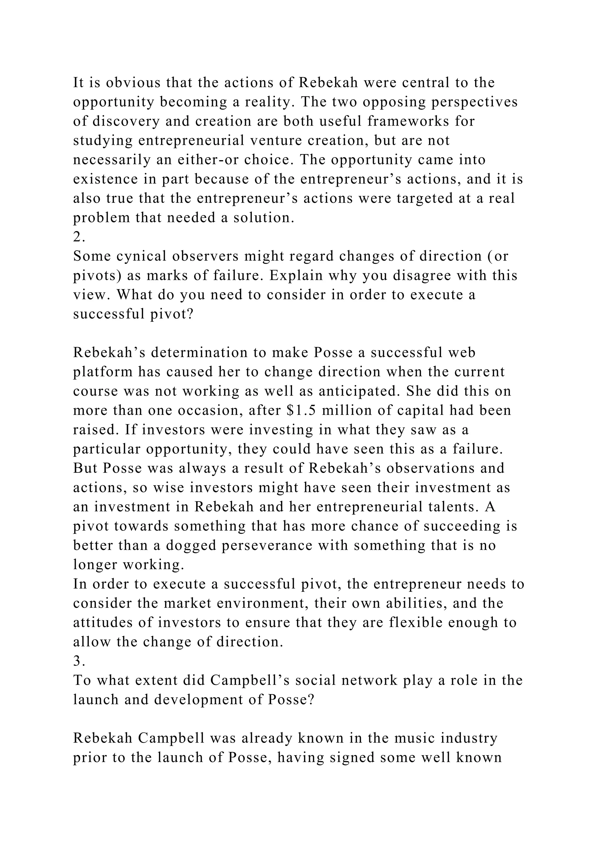 It is obvious that the actions of Rebekah were central to the
opportunity becoming a reality. The two opposing perspectives
of discovery and creation are both useful frameworks for
studying entrepreneurial venture creation, but are not
necessarily an either-or choice. The opportunity came into
existence in part because of the entrepreneur’s actions, and it is
also true that the entrepreneur’s actions were targeted at a real
problem that needed a solution.
2.
Some cynical observers might regard changes of direction (or
pivots) as marks of failure. Explain why you disagree with this
view. What do you need to consider in order to execute a
successful pivot?
Rebekah’s determination to make Posse a successful web
platform has caused her to change direction when the current
course was not working as well as anticipated. She did this on
more than one occasion, after $1.5 million of capital had been
raised. If investors were investing in what they saw as a
particular opportunity, they could have seen this as a failure.
But Posse was always a result of Rebekah’s observations and
actions, so wise investors might have seen their investment as
an investment in Rebekah and her entrepreneurial talents. A
pivot towards something that has more chance of succeeding is
better than a dogged perseverance with something that is no
longer working.
In order to execute a successful pivot, the entrepreneur needs to
consider the market environment, their own abilities, and the
attitudes of investors to ensure that they are flexible enough to
allow the change of direction.
3.
To what extent did Campbell’s social network play a role in the
launch and development of Posse?
Rebekah Campbell was already known in the music industry
prior to the launch of Posse, having signed some well known
 