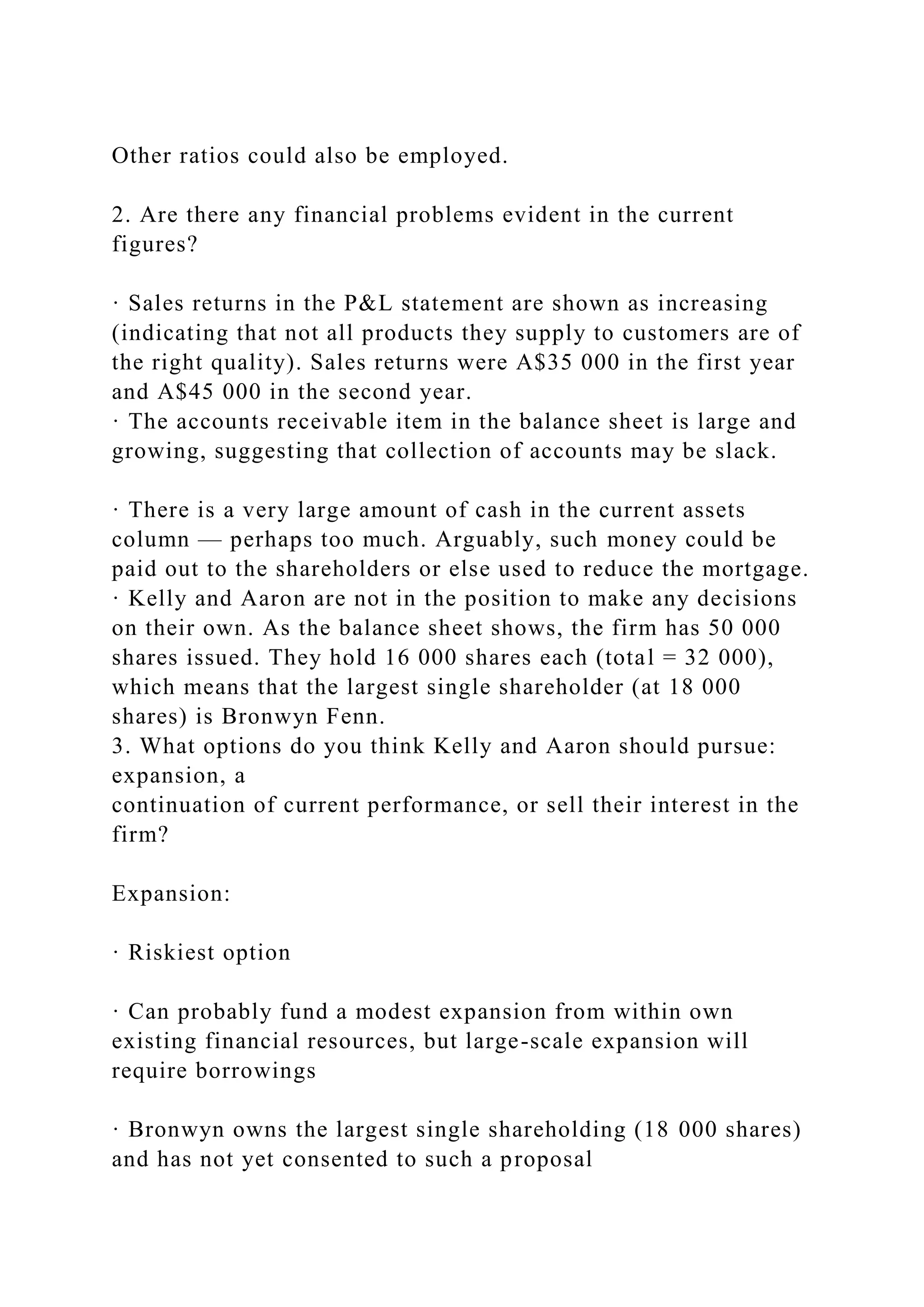 Other ratios could also be employed.
2. Are there any financial problems evident in the current
figures?
· Sales returns in the P&L statement are shown as increasing
(indicating that not all products they supply to customers are of
the right quality). Sales returns were A$35 000 in the first year
and A$45 000 in the second year.
· The accounts receivable item in the balance sheet is large and
growing, suggesting that collection of accounts may be slack.
· There is a very large amount of cash in the current assets
column — perhaps too much. Arguably, such money could be
paid out to the shareholders or else used to reduce the mortgage.
· Kelly and Aaron are not in the position to make any decisions
on their own. As the balance sheet shows, the firm has 50 000
shares issued. They hold 16 000 shares each (total = 32 000),
which means that the largest single shareholder (at 18 000
shares) is Bronwyn Fenn.
3. What options do you think Kelly and Aaron should pursue:
expansion, a
continuation of current performance, or sell their interest in the
firm?
Expansion:
· Riskiest option
· Can probably fund a modest expansion from within own
existing financial resources, but large-scale expansion will
require borrowings
· Bronwyn owns the largest single shareholding (18 000 shares)
and has not yet consented to such a proposal
 
