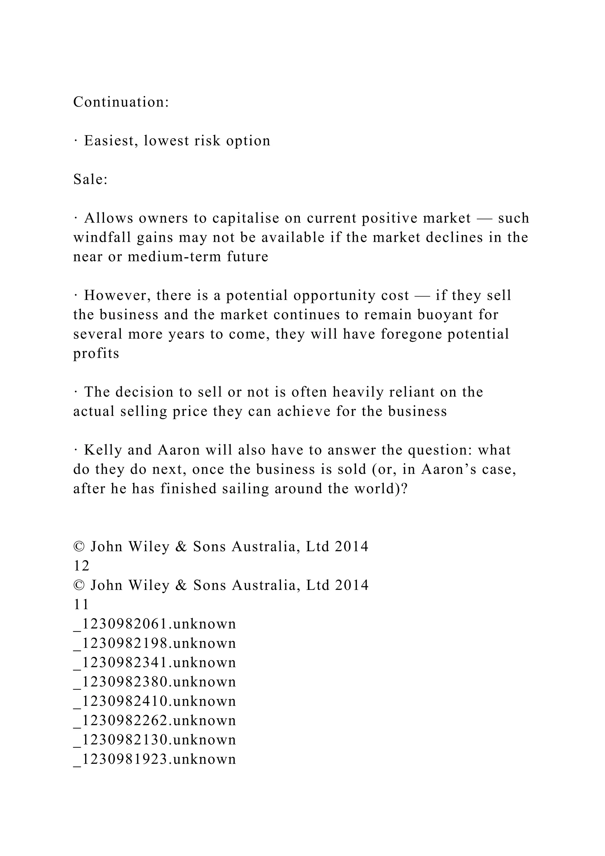 Continuation:
· Easiest, lowest risk option
Sale:
· Allows owners to capitalise on current positive market — such
windfall gains may not be available if the market declines in the
near or medium-term future
· However, there is a potential opportunity cost — if they sell
the business and the market continues to remain buoyant for
several more years to come, they will have foregone potential
profits
· The decision to sell or not is often heavily reliant on the
actual selling price they can achieve for the business
· Kelly and Aaron will also have to answer the question: what
do they do next, once the business is sold (or, in Aaron’s case,
after he has finished sailing around the world)?
© John Wiley & Sons Australia, Ltd 2014
12
© John Wiley & Sons Australia, Ltd 2014
11
_1230982061.unknown
_1230982198.unknown
_1230982341.unknown
_1230982380.unknown
_1230982410.unknown
_1230982262.unknown
_1230982130.unknown
_1230981923.unknown
 