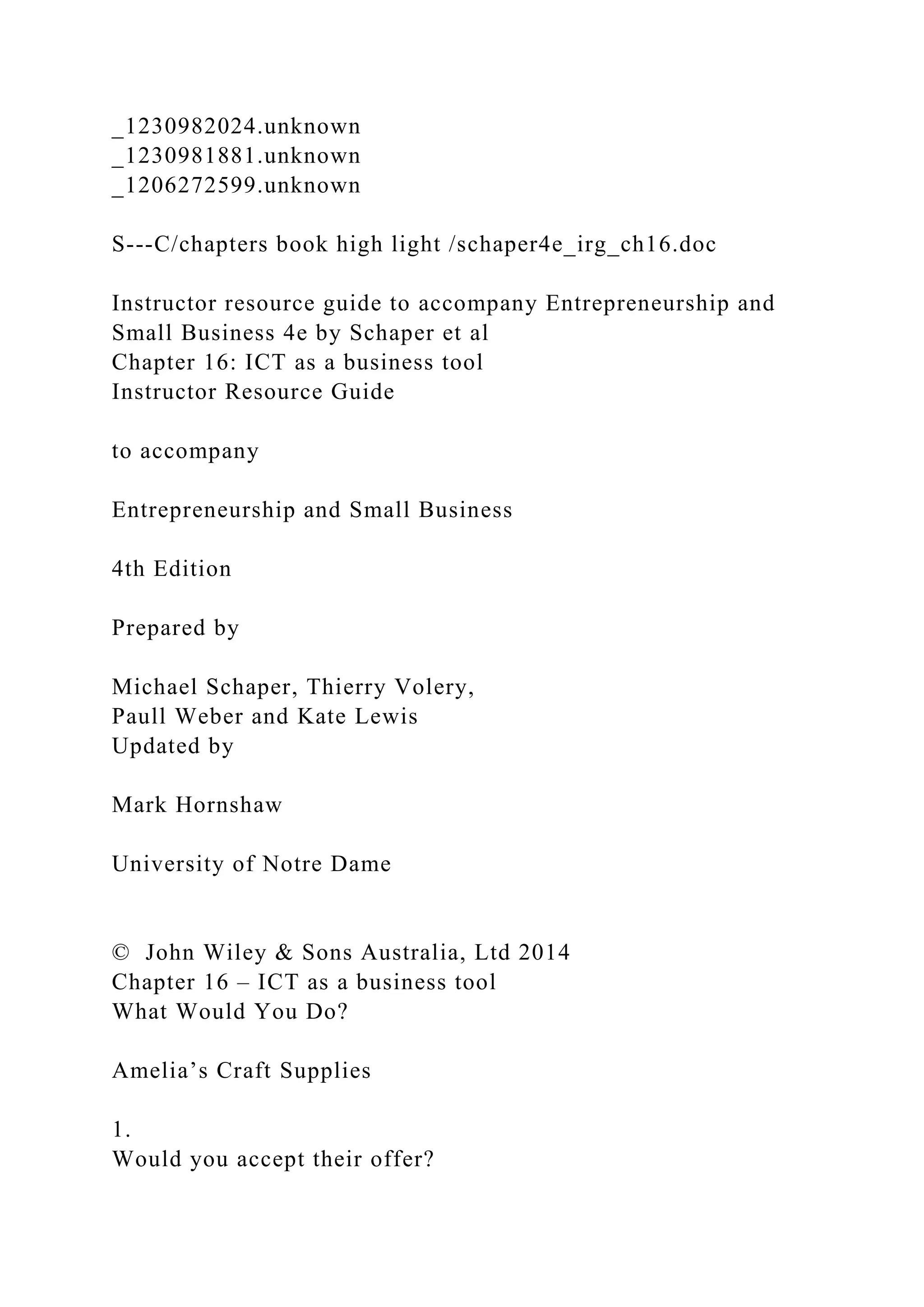 _1230982024.unknown
_1230981881.unknown
_1206272599.unknown
S---C/chapters book high light /schaper4e_irg_ch16.doc
Instructor resource guide to accompany Entrepreneurship and
Small Business 4e by Schaper et al
Chapter 16: ICT as a business tool
Instructor Resource Guide
to accompany
Entrepreneurship and Small Business
4th Edition
Prepared by
Michael Schaper, Thierry Volery,
Paull Weber and Kate Lewis
Updated by
Mark Hornshaw
University of Notre Dame
© John Wiley & Sons Australia, Ltd 2014
Chapter 16 – ICT as a business tool
What Would You Do?
Amelia’s Craft Supplies
1.
Would you accept their offer?
 